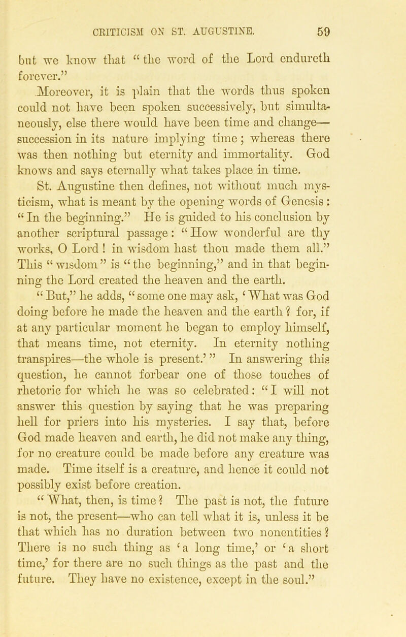 but we know that u the word of the Lord enduretk forever.” Moreover, it is plain that the words thus spoken could not have been spoken successively, bnt simulta- neously, else there would have been time and change— succession in its nature implying time; whereas there was then nothing but eternity and immortality. God knows and says eternally what takes place in time. St. Augustine then defines, not without much mys- ticism, what is meant by the opening words of Genesis : “ In the beginning.” He is guided to his conclusion by another scriptural passage: “ IIow wonderful are thy works, O Lord ! in wisdom hast thou made them all.” This “ wisdom ” is “ the beginning,” and in that begin- ning the Lord created the heaven and the earth. “ But,” he adds, “ some one may ask, ‘ What was God doing before he made the heaven and the earth ? for, if at any particular moment he began to employ himself, that means time, not eternity. In eternity nothing transpires—the whole is present.’ ” In answering this cpiestion, he cannot forbear one of those touches of rhetoric for which he was so celebrated: “ I will not answer this question by saying that he was preparing hell for priers into his mysteries. I say that, before God made heaven and earth, he did not make any thing, for no creature could be made before any creature was made. Time itself is a creature, and hence it could not possibly exist before creation. “ What, then, is time ? The past is not, the future is not, the present—who can tell what it is, unless it be that which has no duration between two nonentities ? There is no such thing as ca long time,’ or ‘a short time,’ for there are no such things as the past and the future. They have no existence, except in the soul.”