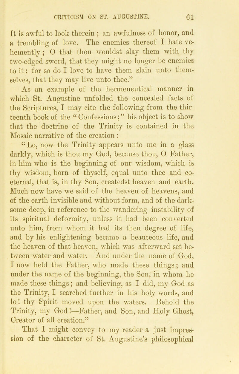 It is awful to look therein ; an awfulness of honor, and a trembling of love. The enemies thereof I hate ve- hemently ; O that thou wouldst slay them with thy two-edged sword, that they might no longer he enemies to it: for so do I love to have them slain unto them- selves, that they may live unto thee.” As an example of the hermeneutical manner in which St. Augustine unfolded the concealed facts of the Scriptures, I may cite the following from the thir teenth hook of the “Confessions;” his object is to show that the doctrine of the Trinity is contained in the Mosaic narrative of the creation : “ Lo, now the Trinity appears unto me in a glass darkly, which is thou my God, because thou, O Father, in him who is the beginning of our wisdom, which is thy wisdom, born of thyself, equal unto thee and co- eternal, that is, in thy Son, createdst heaven and earth. Much now have we said of the heaven of heavens, and of the earth invisible and without form, and of the dark- some deep, in reference to the wandering instability of its spiritual deformity, unless it had been converted unto him, from whom it had its then degree of life, and by his enlightening became a beauteous life, and the heaven of that heaven, which was afterward set be- tween water and water. And under the name of God, I now held the Father, who made these things; and under the name of the beginning, the Son, in whom lie made these things; and believing, as I did, my God as the Trinity, I searched further in his holy words, and lo! thy Spirit moved upon the waters. Behold the Trinity, my God!—Father, and Son, and Iloly Ghost, Creator of all creation.” That I might convey to my reader a just impres- sion of the character of St. Augustine’s philosophical