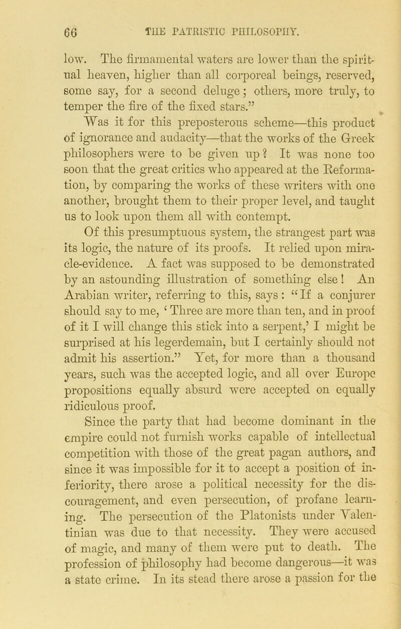 low. The firmamental waters are lower than the spirit- ual heaven, higher than all corporeal beings, reserved, some say, for a second deluge; others, more truly, to temper the fire of the fixed stars.” Was it for this preposterous scheme—this product of ignorance and audacity—that the works of the Greek philosophers were to be given up ? It was none too soon that the great critics who appeared at the Reforma- tion, by comparing the works of these writers with one another, brought them to their proper level, and taught us to look upon them all wTith contempt. Of this presumptuous system, the strangest part was its logic, the nature of its proofs. It relied upon mira- cle-evidence. A fact was supposed to be demonstrated by an astounding illustration of something else! An Arabian writer, referring to this, says : “If a conjurer should say to me, ‘ Three are more than ten, and in proof of it I will change this stick into a serpent,5 I might be surprised at his legerdemain, but I certainly should not admit his assertion.” Yet, for more than a thousand years, such was the accepted logic, and all over Europe propositions equally absurd were accepted on equally ridiculous proof. Since the party that had become dominant in the empire could not furnish works capable of intellectual competition with those of the great pagan authors, and since it was impossible for it to accept a position of in- feriority, there arose a political necessity for the dis- couragement, and even persecution, of profane learn- ing. The persecution of the Platonists under Valen- tinian was due to that necessity. They were accused of magic, and many of them were put to death. The profession of philosophy had become dangerous—it was a state crime. In its stead there arose a passion for the