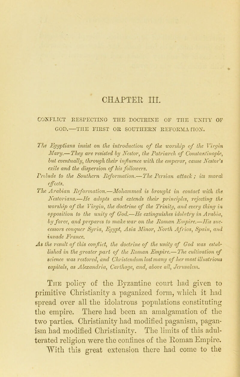 CHAPTER III. CONFLICT RESPECTING THE DOCTRINE OF THE UNITY OF GOD.—TIIE FIRST OR SOUTHERN REFORMATION. The Egyptians insist on the introduction of the worship of the Virgin Mary.— They are resisted by Nestor, the Patriarch of Constantinople, but eventually, through their influence with the emperor, cause Nestor's exile and the dispersion of his followers. Prelude to the Southern Reformation.— The Persian attack; its moral effects. The Arabian Reformation.—Mohammed is brought in contact with the Nesiorians.—He adopts and extends their principles, rejecting the worship of the Virgin, the doctrine of the Trinity, and every thing in opposition to the unity of God.—He extinguishes idolatry in Arabia, by force, and prepares to make war on the Roman Empire.—His suc- cessors conquer Syria, Egypt, Asia Minor, North Africa, Spain, and invade France. As the result of this conflict, the doctrine of the unity of God was estab- lished in the greater part of the Roman Empire.— The cultivation of science was restored, and Christendom lost many of her most illustrious capitals, as Alexandria, Carthage, and, above all, Jerusalem. The policy of the Byzantine court liad given to primitive Christianity a paganized form, which it had spread over all the idolatrous populations constituting the empire. There had been an amalgamation of the two parties. Christianity had modified paganism, pagan- ism had modified Christianity. The limits of this adul- terated religion were the confines of the Homan Empire. With this great extension there had come to the