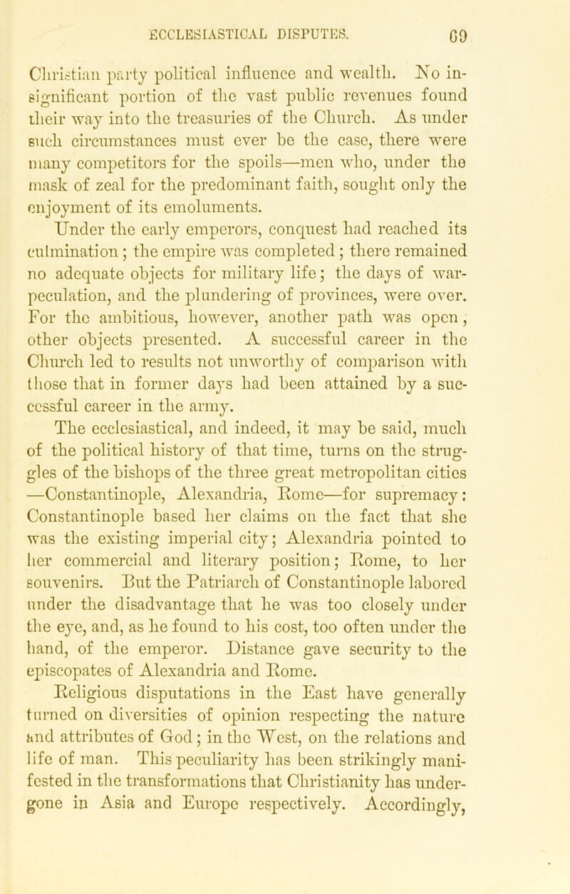 Christian party political influence and wealth. No in- significant portion of the vast public revenues found their way into the treasuries of the Church. As under such circumstances must ever be the case, there were many competitors for the spoils—men who, under the mask of zeal for the predominant faith, sought only the enjoyment of its emoluments. Under the early emperors, conquest had reached its culmination; the empire was completed; there remained no adequate objects for military life; the days of war- peculation, and the plundering of provinces, were over. For the ambitious, however, another path wras open, other objects presented. A successful career in the Church led to results not unworthy of comparison with those that in former days had been attained by a suc- cessful career in the army. The ecclesiastical, and indeed, it may be said, much of the political history of that time, turns on the strug- gles of the bishops of the three great metropolitan cities —Constantinople, Alexandria, Home—for supremacy: Constantinople based her claims on the fact that she was the existing imperial city; Alexandria pointed to her commercial and literary position; Rome, to her souvenirs. Rut the Patriarch of Constantinople labored under the disadvantage that he was too closely under the eye, and, as he found to his cost, too often under the hand, of the emperor. Distance gave security to the episcopates of Alexandria and Rome. Religious disputations in the East have generally turned on diversities of opinion respecting the nature and attributes of God; in the West, on the relations and life of man. This peculiarity has been strikingly mani- fested in the transformations that Christianity has under- gone in Asia and Europe respectively. Accordingly,