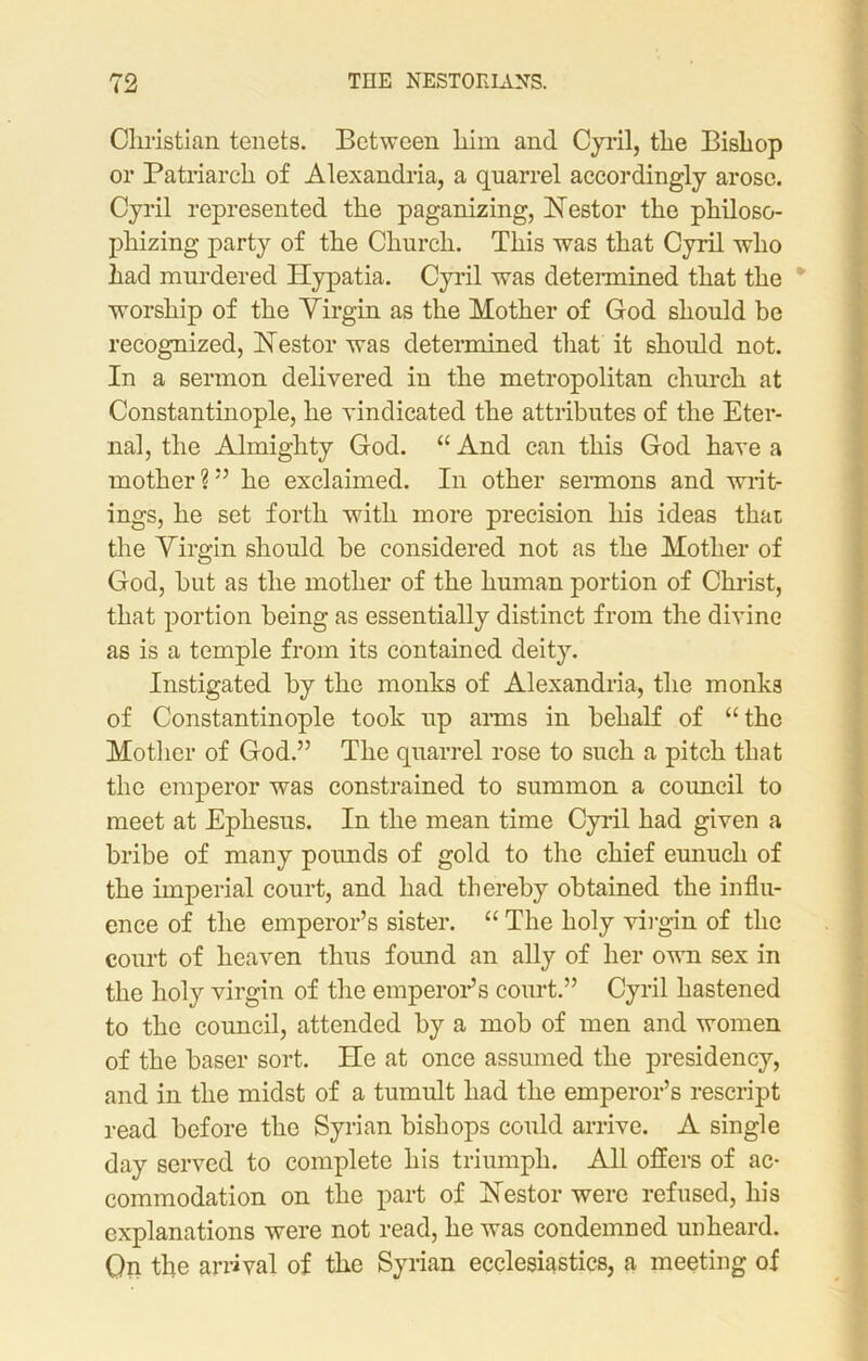 Christian tenets. Between liim and Cyril, the Bishop or Patriarch of Alexandria, a quarrel accordingly arose. Cyril represented the paganizing, Nestor the philoso- phizing party of the Church. This was that Cyril who had murdered Hypatia. Cyril was determined that the worship of the Yirgin as the Mother of God should be recognized, Nestor was determined that it should not. In a sermon delivered in the metropolitan church at Constantinople, he vindicated the attributes of the Eter- nal, the Almighty God. “ And can this God have a mother ? ” he exclaimed. In other sermons and writ- ings, he set forth with more precision his ideas that the Yirgin should be considered not as the Mother of God, but as the mother of the human portion of Christ, that portion being as essentially distinct from the divine as is a temple from its contained deity. Instigated by the monks of Alexandria, the monks of Constantinople took up arms in behalf of “the Mother of God.” The quarrel rose to such a pitch that the emperor was constrained to summon a coimcil to meet at Ephesus. In the mean time Cyril had given a bribe of many pounds of gold to the chief eunuch of the imperial court, and had thereby obtained the influ- ence of the emperor’s sister. “ The holy virgin of the court of heaven thus found an ally of her own sex in the holy virgin of the emperor’s court.” Cyril hastened to the council, attended by a mob of men and women of the baser sort. He at once assumed the presidency, and in the midst of a tumult had the emperor’s rescript read before the Syrian bishops could arrive. A single day served to complete his triumph. All offers of ac- commodation on the part of Nestor were refused, his explanations were not read, he was condemned unheard. Qn the arrival of the Syrian ecclesiastics, a meeting of