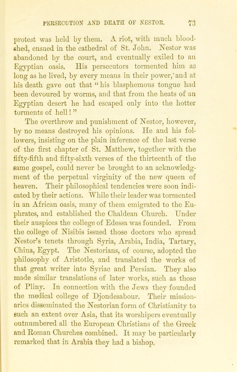 protest was held by them. A riot, with much blood- shed, ensued in the cathedral of St. John. Nestor was abandoned by the court, and eventually exiled to an Egyptian oasis. His persecutors tormented him as long as he lived, by every means in their power,'and at his death gave out that “ his blasphemous tongue had been devoured by worms, and that from the heats of an Egyptian desert he had escaped only into the hotter torments of hell! ” The overthrow and punishment of Nestor, however, by no means destroyed his opinions. He and his fol- lowers, insisting on the plain inference of the last verse of the first chapter of St. Matthew, together with the fifty-fifth and fifty-sixth verses of the thirteenth of the same gospel, could never be brought to an acknowledg- ment of the perpetual virginity of the new queen of heaven. Their philosophical tendencies were soon indi- cated by their actions. While their leader was tormented in an African oasis, many of them emigrated to the Eu- phrates, and established the Chaldean Church. Under their auspices the college of Edessa was founded. From the college of Nisibis issued those doctors who spread Nestor’s tenets through Syria, Arabia, India, Tartary, China, Egypt. The Nestorians, of course, adopted the philosophy of Aristotle, and translated the works of that great writer into Syriac and Persian. They also made similar translations of later works, such as those of Pliny. In connection with the Jews they founded the medical college of Djondesabour. Their mission- aries disseminated the Nestorian form of Christianity to such an extent over Asia, that its worshipers eventually outnumbered all the European Christians of the Greek and Homan Churches combined. It may be particularly remarked that in Arabia they had a bishop,