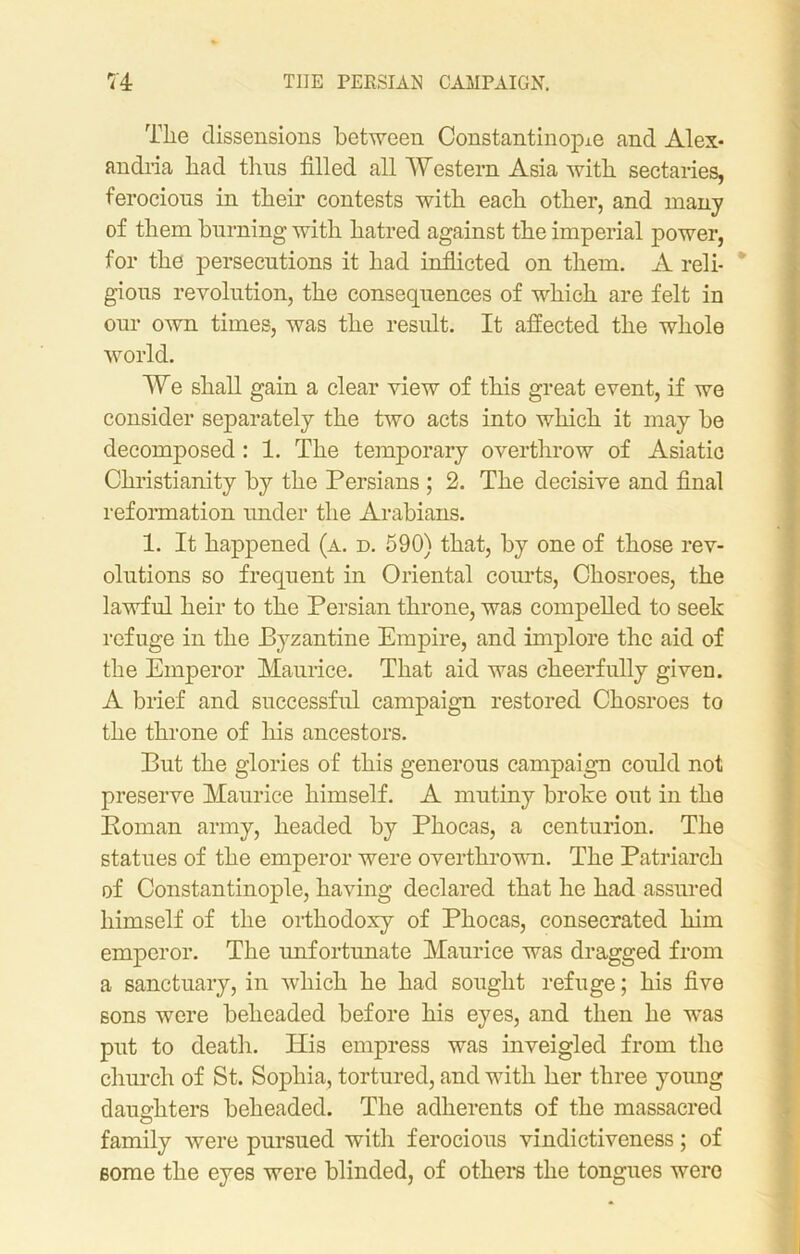 The dissensions between Constantinople and Alex- andria had thus filled all Western Asia with sectaries, ferocious in their contests with each other, and many of them burning with hatred against the imperial power, for the persecutions it had inflicted on them. A reli- gious revolution, the consequences of which are felt in our own times, was the result. It affected the whole world. We shall gain a clear view of this great event, if we consider separately the two acts into which it may be decomposed: 1. The temporary overthrow of Asiatic Christianity by the Persians ; 2. The decisive and final reformation under the Arabians. 1. It happened (a. d. 590) that, by one of those rev- olutions so frequent in Oriental courts, Chosroes, the lawful heir to the Persian throne, was compelled to seek refuge in the Byzantine Empire, and implore the aid of the Emperor Maurice. That aid was cheerfully given. A brief and successful campaign restored Chosroes to the throne of his ancestors. But the glories of this generous campaign could not preserve Maurice himself. A mutiny broke out in the Boman army, headed by Phocas, a centurion. The statues of the emperor were overthrown. The Patriarch of Constantinople, having declared that he had assured himself of the orthodoxy of Phocas, consecrated him emperor. The unfortunate Maurice was dragged from a sanctuary, in which he had sought refuge; his five sons were beheaded before his eyes, and then he was put to death. His empress was inveigled from the church of St. Sophia, tortured, and with her three young daughters beheaded. The adherents of the massacred family wTere pursued with ferocious vindictiveness; of some the eyes were blinded, of others the tongues were