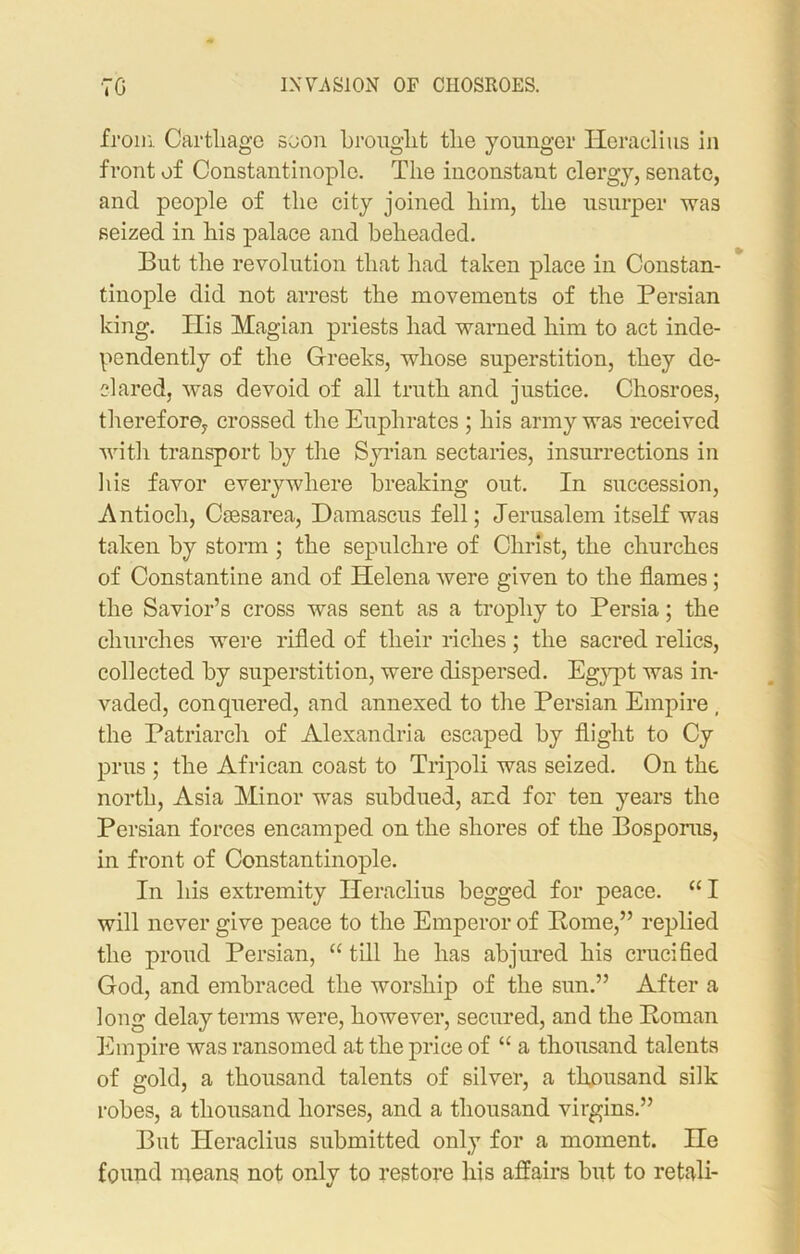 from Carthago soon brought the younger Heraclius in front of Constantinople. The inconstant clergy, senate, ancl people of the city joined him, the usurper was seized in his palace and beheaded. But the revolution that had taken place in Constan- tinople did not arrest the movements of the Persian king. Ilis Magian priests had warned him to act inde- pendently of the Greeks, whose superstition, they de- clared, was devoid of all truth and justice. Chosroes, therefore, crossed the Euphrates ; his army was received with transport by the Syrian sectaries, insurrections in his favor everywhere breaking out. In succession, Antioch, Caesarea, Damascus fell; Jerusalem itself was taken by storm ; the sepulchre of Christ, the churches of Constantine and of Helena were given to the flames; the Savior’s cross was sent as a trophy to Persia; the churches were rifled of their riches ; the sacred relics, collected by superstition, were dispersed. Egypt was in- vaded, conquered, and annexed to the Persian Empire , the Patriarch of Alexandria escaped by flight to Cy prus ; the African coast to Tripoli was seized. On the north, Asia Minor was subdued, and for ten years the Persian forces encamped on the shores of the Bosporus, in front of Constantinople. In his extremity Heraclius begged for peace. “I will never give peace to the Emperor of Borne,” replied the proud Persian, “ till he has abjured his crucified God, and embraced the worship of the sun.” After a long delay terms were, however, secured, and the Boman Empire was ransomed at the price of “ a thousand talents of gold, a thousand talents of silver, a thousand silk robes, a thousand horses, and a thousand virgins.” But Heraclius submitted only for a moment. He found means not only to restore his affairs but to retali-