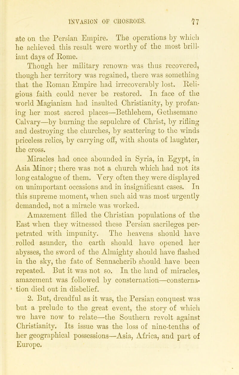 ate on the Persian Empire. The operations by which he achieved this result were worthy of the most brill- iant days of Rome. Though her military renown- was thus recovered, though her territory was regained, there was something that the Roman Empire had irrecoverably lost. Reli- gious faith could never be restored. In face of the world Magianism had insulted Christianity, by profan- ing her most sacred places—Bethlehem, Getlisemane Calvary—by burning the sepulchre of Christ, by rilling and destroying the churches, by scattering to the winds priceless relics, by carrying off, with shouts of laughter, the cross. Miracles had once abounded in Syria, in Egypt, in Asia Minor; there was not a church which had not its long catalogue of them. Yery often they were displayed on unimportant occasions and in insignificant cases. In this supreme moment, when such aid was most urgently demanded, not a miracle was worked. Amazement filled the Christian populations of the East when they witnessed these Persian sacrileges per- petrated with impunity. The heavens should have rolled asunder, the earth should have opened her abysses, the sword of the Almighty should have flashed in the sky, the fate of Sennacherib should have been repeated. But it was not so. In the land of miracles, amazement was followed by consternation—consterna- • tion died out in disbelief. 2. But, dreadful as it was, the Persian conquest was but a prelude to the great event, the story of which we have now to relate—the Southern revolt against o Christianity. Its issue was the loss of nine-tenths of her geographical possessions—Asia, Africa, and part of Europe.