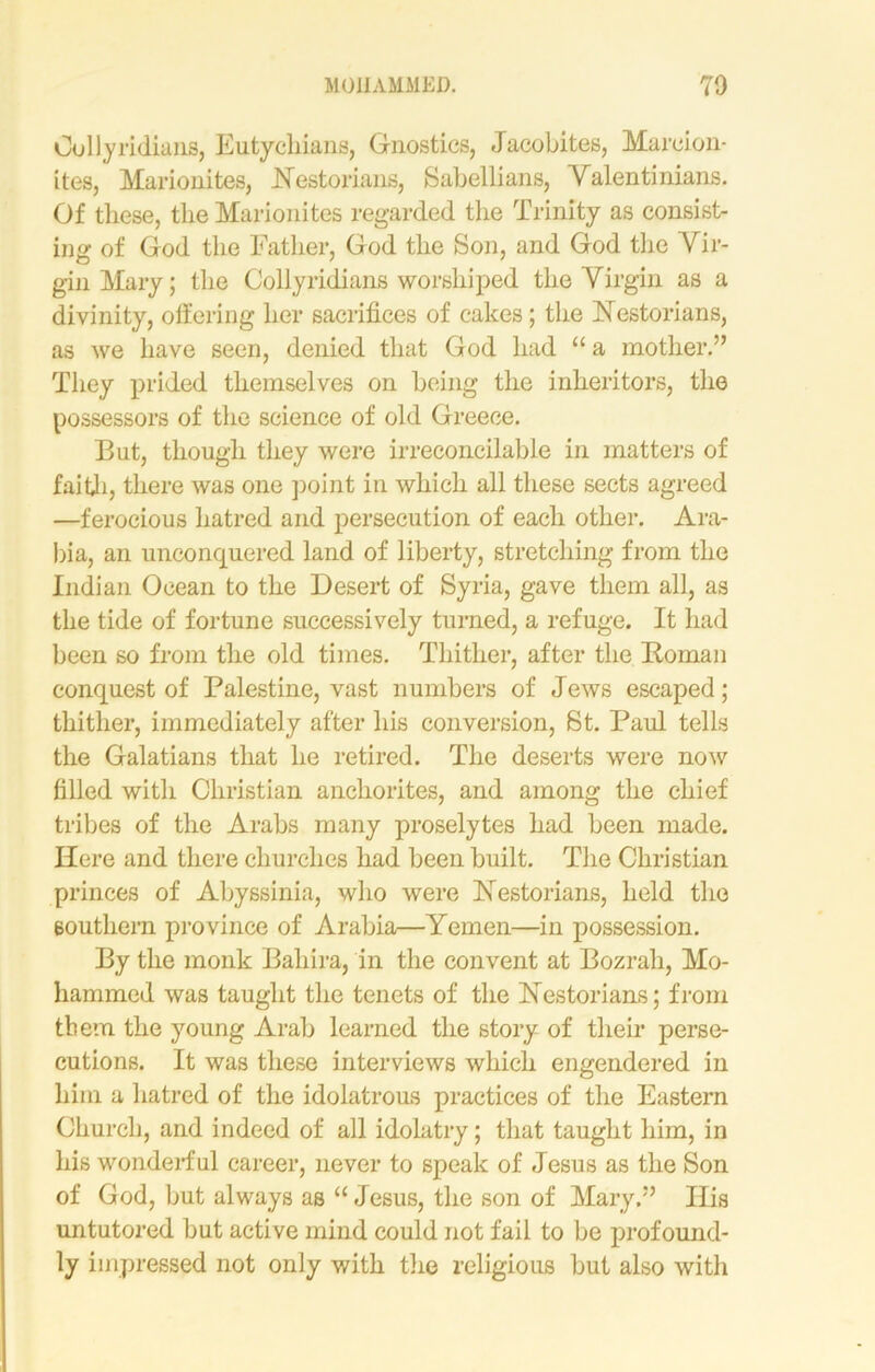 Gullyridians, Eutychians, Gnostics, Jacobites, Marcion- ites, Marionites, Hestorians, Sabellians, Valentinians. Of these, the Marionites regarded the Trinity as consist- ing of God the Father, God the Son, and God the Vir- gin Mary; the Colly ridians worshiped the Virgin as a divinity, offering her sacrifices of cakes; the Nestorians, as we have seen, denied that God had “ a mother.” They prided themselves on being the inheritors, the possessors of the science of old Greece. But, though they were irreconcilable in matters of faith, there was one point in which all these sects agreed —ferocious hatred and persecution of each other. Ara- bia, an unconquered land of liberty, stretching from the Indian Ocean to the Desert of Syria, gave them all, as the tide of fortune successively turned, a refuge. It had been so from the old times. Thither, after the Roman conquest of Palestine, vast numbers of Jews escaped; thither, immediately after his conversion, St. Paul tells the Galatians that he retired. The deserts were now filled with Christian anchorites, and among the chief tribes of the Arabs many proselytes had been made. Here and there churches had been built. The Christian princes of Abyssinia, who were Restorians, held the southern province of Arabia—Yemen—in possession. By the monk Bahira, in the convent at Bozrah, Mo- hammed was taught the tenets of the Restorians; from them the young Arab learned the story of their perse- cutions. It was these interviews which engendered in him a hatred of the idolatrous practices of the Eastern Church, and indeed of all idolatry; that taught him, in his wonderful career, never to speak of Jesus as the Son of God, but always as “ Jesus, the son of Mary.” Ilis untutored but active mind could not fail to be profound- ly impressed not only with the religious but also with