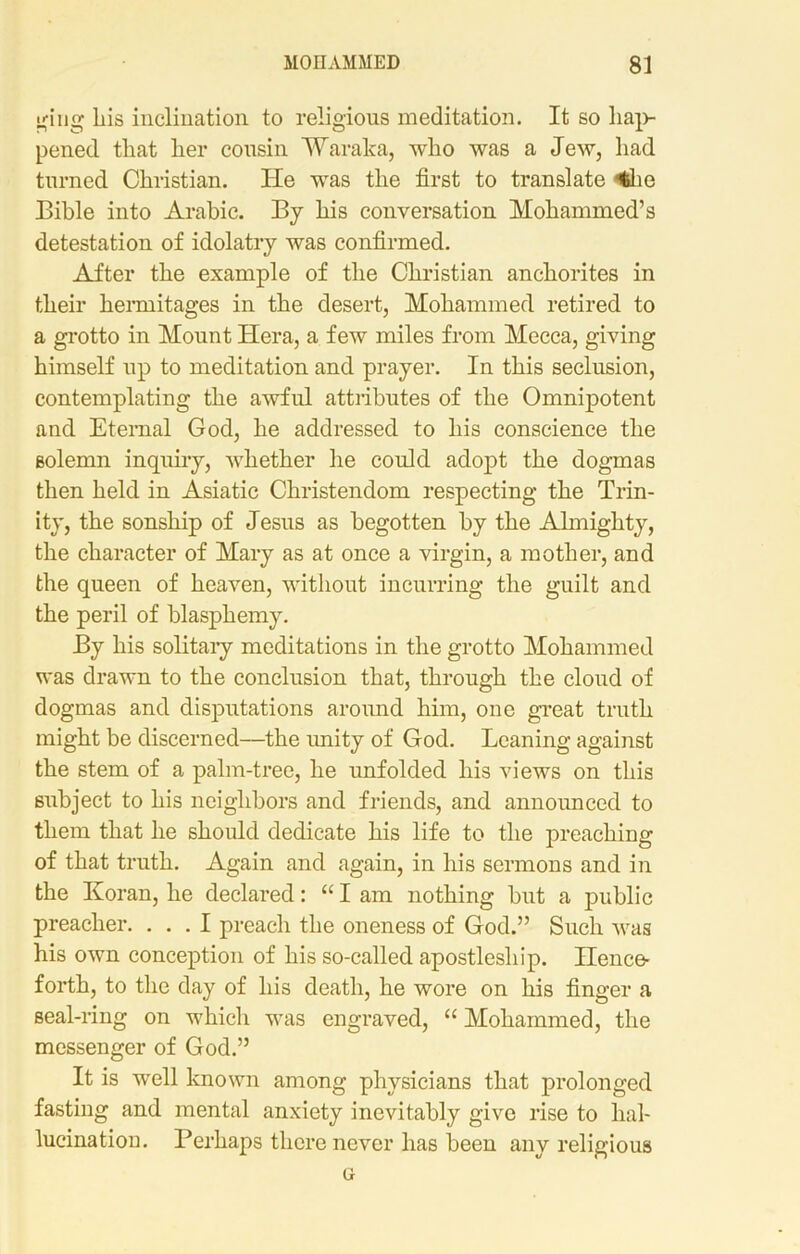 giiig Lis inclination to religious meditation. It so hap- pened that her cousin Waraka, who was a Jew, had turned Christian. He was the first to translate <fehe Bible into Arabic. By his conversation Mohammed’s detestation of idolatry was confirmed. After the example of the Christian anchorites in their hermitages in the desert, Mohammed retired to a grotto in Mount Hera, a few miles from Mecca, giving himself up to meditation and prayer. In this seclusion, contemplating the awful attributes of the Omnipotent and Eternal God, he addressed to his conscience the solemn inquiry, whether he could adopt the dogmas then held in Asiatic Christendom respecting the Trin- ity, the sonship of Jesus as begotten by the Almighty, the character of Mary as at once a virgin, a mother, and the queen of heaven, without incurring the guilt and the peril of blasphemy. By his solitary meditations in the grotto Mohammed was drawn to the conclusion that, through the cloud of dogmas and disputations around him, one great truth might be discerned—the unity of God. Leaning against the stem of a palm-tree, he unfolded his views on this subject to his neighbors and friends, and announced to them that he should dedicate his life to the preaching of that truth. Again and again, in his sermons and in the Koran, he declared: “ I am nothing but a public preacher. ... I preach the oneness of God.” Such was his own conception of his so-called apostleship. Hence- forth, to the day of his death, he wore on his finger a seal-ring on which was engraved, “Mohammed, the messenger of God.” It is well known among physicians that prolonged fasting and mental anxiety inevitably give rise to hal- lucination. Perhaps there never has been any religious g