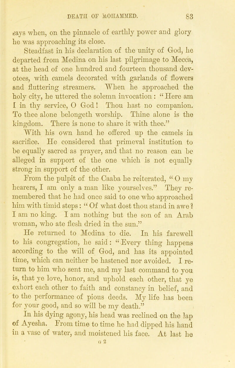 bays when, on the pinnacle of earthly power and glory lie was approaching its close. Steadfast in his declaration of the unity of God, he departed from Medina on his last pilgrimage to Mecca, at the head of one hundred and fourteen thousand dev- otees, with camels decorated with garlands of flowers and fluttering streamers. When he approached the holy city, he uttered the solemn invocation : “ Here am I in thy service, O God ! Thou hast no companion. To thee alone helongeth worship. Thine alone is the kingdom. There is none to share it with thee.” With his own hand he offered up the camels in sacrifice. He considered that primeval institution to he equally sacred as prayer, and that no reason can he alleged in support of the one which is not equally strong in support of the other. From the pulpit of the Caaba he reiterated, “ O my hearers, I am only a man like yourselves.” They re- membered that he had once said to one who approached him with timid steps: “ Of what dost thou stand in awe ? I am no king. I am nothing hut the son of an Arab woman, who ate flesh dried in the sun.” He returned to Medina to die. In his farewell to his congregation, he said: “Every thing happens according to the will of God, and has its appointed time, which can neither he hastened nor avoided. I re- turn to him who sent me, and my last command to you is, that ye love, honor, and uphold each other, that ye exhort each other to faith and constancy in belief, and to the performance of pious deeds. My life has been for your good, and so will he my death.” In his dying agony, his head was reclined on the lap of Ayesha. From time to time he had dipped his hand in a vase of water, and moistened his face. At last he