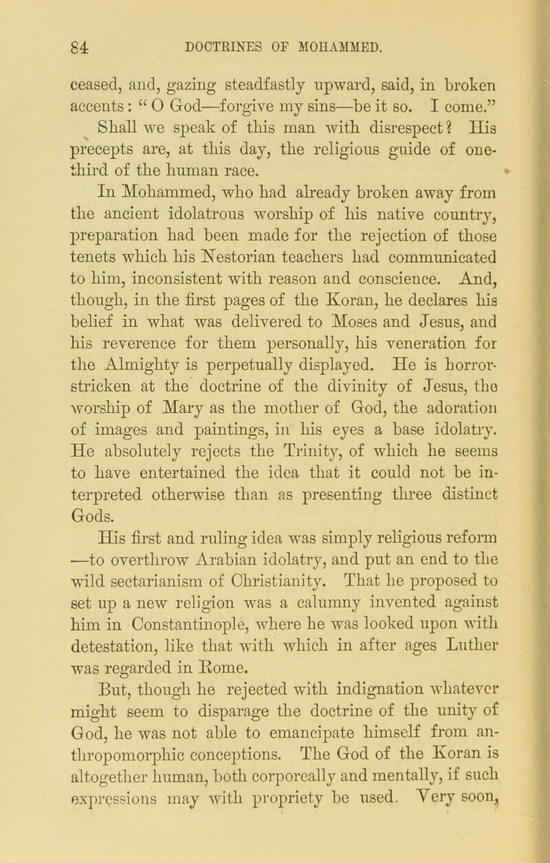 ceased, and, gazing steadfastly upward, said, in broken accents: “ O God—forgive my sins—be it so. I come.” Shall we speak of this man with disrespect ? His precepts are, at this day, the religious guide of one- third of the human race. In Mohammed, who had already broken away from the ancient idolatrous worship of his native country, preparation had been made for the rejection of those tenets which his Hestorian teachers had communicated to him, inconsistent with reason and conscience. And, though, in the first pages of the Koran, he declares his belief in what was delivered to Moses and Jesus, and his reverence for them personally, his veneration for the Almighty is perpetually displayed. He is horror- stricken at the doctrine of the divinity of Jesus, the worship of Mary as the mother of God, the adoration of images and paintings, in his eyes a base idolatry. He absolutely rejects the Trinity, of which he seems to have entertained the idea that it could not be in- terpreted otherwise than as presenting three distinct Gods. His first and ruling idea was simply religious reform —to overthrow Arabian idolatry, and put an end to the wild sectarianism of Christianity. That he proposed to set up a new religion was a calumny invented against him in Constantinople, where he was looked upon with detestation, like that with which in after ages Luther was regarded in Home. But, though he rejected with indignation whatever might seem to disparage the doctrine of the unity of God, he was not able to emancipate himself from an- thropomorphic conceptions. The God of the Koran is altogether human, both corporeally and mentally, if such expressions may with propriety be used. Mery soon^