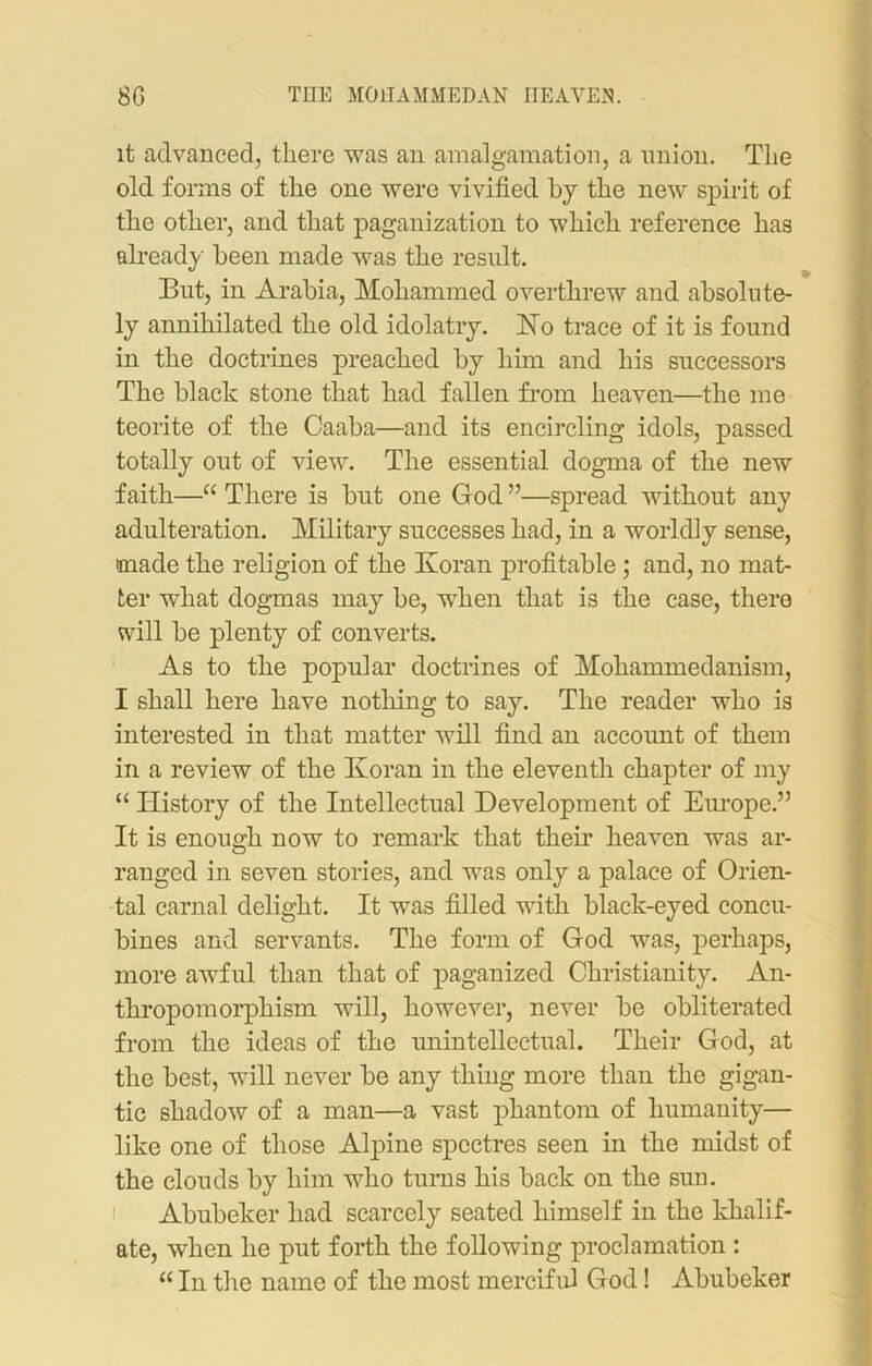 it advanced, there was an amalgamation, a union. The old forms of the one were vivified by the new spirit of the other, and that paganization to which reference has already been made was the result. But, in Arabia, Mohammed overthrew and absolute- ly annihilated the old idolatry. No trace of it is found in the doctrines preached by him and his successors The black stone that had fallen from heaven—the me teorite of the Caaba—and its encircling idols, passed totally out of view. The essential dogma of the new faith—“ There is but one God ”—spread without any adulteration. Military successes had, in a worldly sense, made the religion of the Koran profitable ; and, no mat- ter what dogmas may be, when that is the case, there will be plenty of converts. As to the popular doctrines of Mohammedanism, I shall here have nothing to say. The reader who is interested in that matter will find an account of them in a review of the Koran in the eleventh chapter of my “ History of the Intellectual Development of Europe.” It is enough now to remark that then’ heaven was ar- ranged in seven stories, and was only a palace of Orien- tal carnal delight. It was filled with black-eyed concu- bines and servants. The form of God was, perhaps, more awful than that of paganized Christianity. An- thropomorphism will, however, never be obliterated from the ideas of the unintellectual. Their God, at the best, will never be any thing more than the gigan- tic shadow of a man—a vast phantom of humanity— like one of those Alpine spectres seen in the midst of the clouds by him who turns his back on the sun. Abubeker had scarcely seated himself in the khalif- ate, when he put forth the following proclamation : “ In the name of the most merciful God! Abubeker