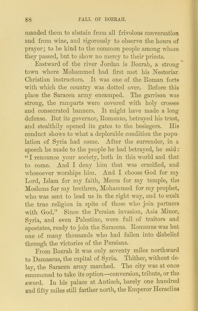 83 FALL OF BOZRAH. manded tliem to abstain from all frivolous conversation and from wine, and rigorously to observe tlie hours of prayer; to be kind to the common people among whom they passed, but to show no mercy to their priests. Eastward of the river Jordan is Bozrah, a strong town where Mohammed had first met his Restoriar Christian instructors. It wras one of the Roman forts with which the country was dotted over. Before this place the Saracen army encamped. The garrison was strong, the ramparts were covered with holy crosses and consecrated banners. It might have made a long defense. But its governor, Bomanus, betrayed his trust, and stealthily opened its gates to the besiegers. His conduct shows to what a deplorable condition the popu- lation of Syria had come. After the surrender, in a speech he made to the people he had betrayed, he said : “ I renounce your society, both in this world and that to come. And I deny him that was crucified, and whosoever worships him. And I choose God for nry Lord, Islam for my faith, Mecca for my temple, the Moslems for my brethren, Mohammed for my prophet, who was sent to lead us in the right way, and to exalt the true religion in spite of those who join partners with God.” Since the Persian invasion, Asia Minor, Syria, and even Palestine, were full of traitors and apostates, ready to join the Saracens. Romanus was but one of many thousands who had fallen into disbelief through the victories of the Persians. Prom Bozrah it was only seventy miles northward to Damascus, the capital of Syria. Thither, without de- lay, the Saracen army marched. The city was at once summoned to take its option—conversion, tribute, or the sword. In his palace at Antioch, barely one hundred and fifty miles still farther north, the Emperor Heraclius