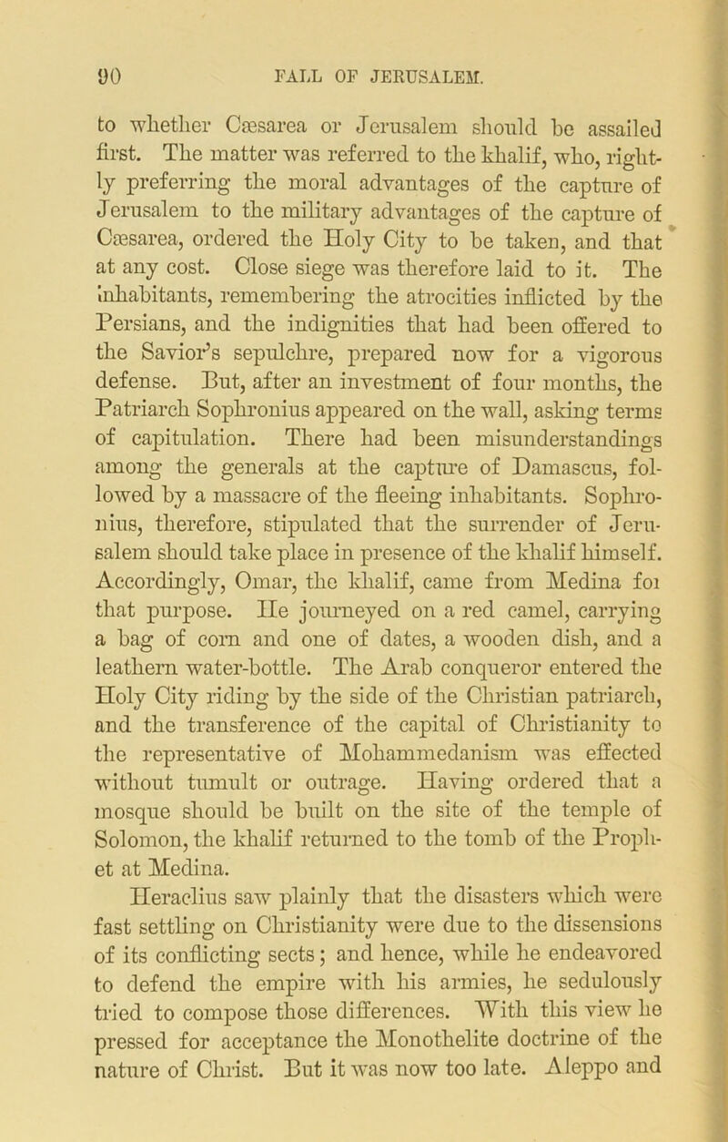 to whether Caesarea or Jerusalem should he assailed first. The matter was referred to the khalif, who, right- ly preferring the moral advantages of the capture of Jerusalem to the military advantages of the capture of Caesarea, ordered the Holy City to be taken, and that at any cost. Close siege was therefore laid to it. The inhabitants, remembering the atrocities inflicted by the Persians, and the indignities that had been offered to the Savior’s sepulchre, prepared now for a vigorous defense. But, after an investment of four months, the Patriarch Sophronius appeared on the wall, asking terms of capitulation. There had been misunderstandings among the generals at the capture of Damascus, fol- lowed by a massacre of the fleeing inhabitants. Sophro- nius, therefore, stipulated that the surrender of Jeru- salem should take place in presence of the khalif himself. Accordingly, Omar, the khalif, came from Medina foi that purpose. lie journeyed on a red camel, carrying a bag of com and one of dates, a wooden dish, and a leathern water-bottle. The Arab conqueror entered the Holy City riding by the side of the Christian patriarch, and the transference of the capital of Christianity to the representative of Mohammedanism was effected without tumult or outrage. Having ordered that a mosque should be built on the site of the temple of Solomon, the khalif returned to the tomb of the Proph- et at Medina. Heraclius saw plainly that the disasters which were fast settling on Christianity were due to the dissensions of its conflicting sects; and hence, while he endeavored to defend the empire with his armies, he sedulously tried to compose those differences. With this view he pressed for acceptance the Monothelite doctrine of the nature of Christ. But it was now too late. Aleppo and