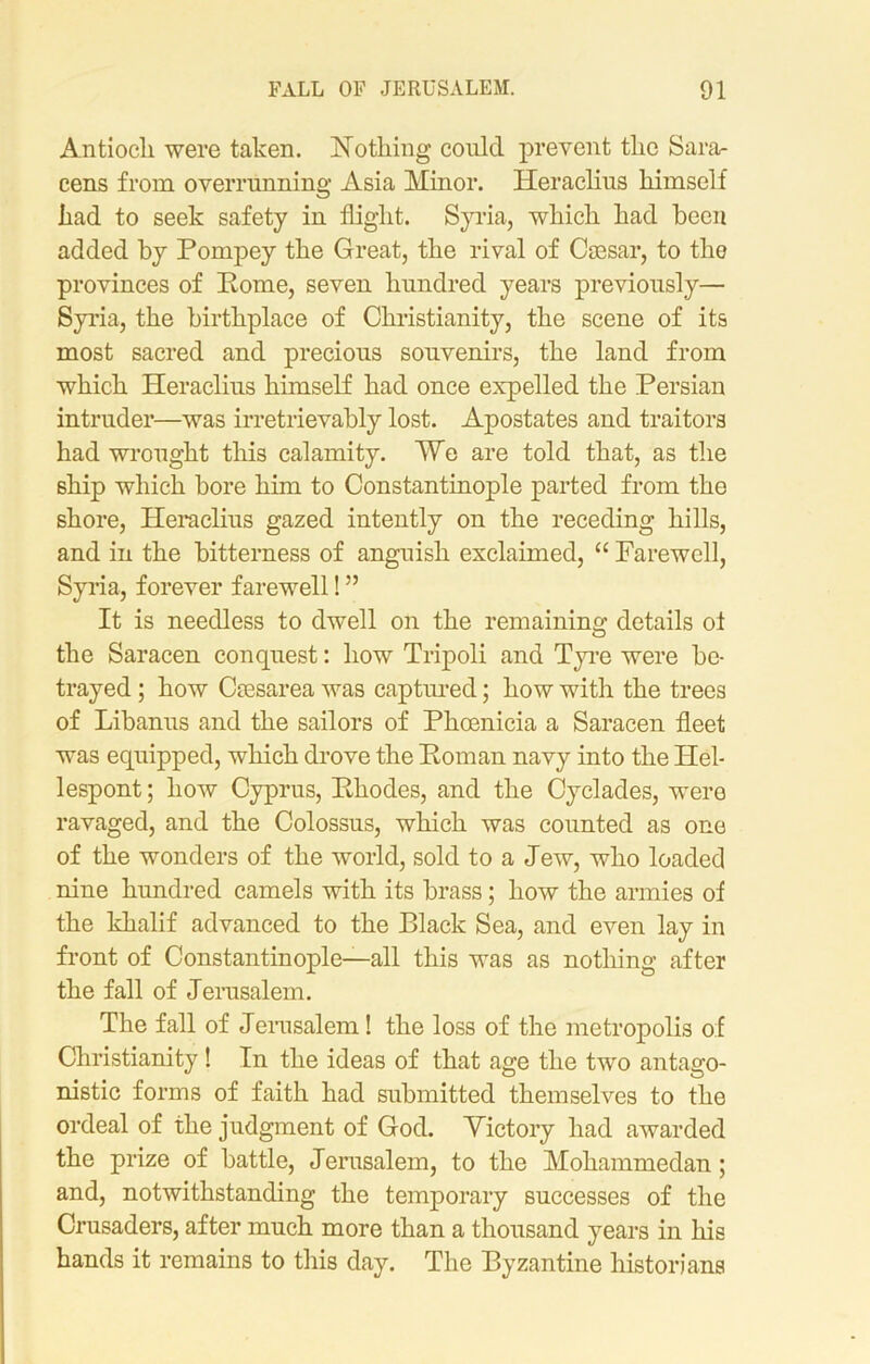 Antiocli were taken. Nothing coni cl prevent the Sara- cens from overrunning Asia Minor. Heraclius himself had to seek safety in flight. Syria, which had been added by Pompey the Great, the rival of Caesar, to the provinces of Pome, seven hundred years previously— Syria, the birthplace of Christianity, the scene of its most sacred and precious souvenirs, the land from which Heraclius himself had once expelled the Persian intruder—was irretrievably lost. Apostates and traitors had wrought this calamity. ¥e are told that, as the 6hip which bore him to Constantinople parted from the shore, Heraclius gazed intently on the receding hills, and in the bitterness of anguish exclaimed, “ Farewell, Syria, forever farewell! ” It is needless to dwell on the remaining details ot the Saracen conquest: how Tripoli and Tyre were be- trayed ; how Ccesarea was captured; how with the trees of Libanus and the sailors of Phoenicia a Saracen fleet was equipped, which drove the Poman navy into the Hel- lespont ; how Cyprus, Phodes, and the Cyclades, were ravaged, and the Colossus, which was counted as one of the wonders of the world, sold to a Jew, who loaded nine hundred camels with its brass; how the armies of the khalif advanced to the Black Sea, and even lay in front of Constantinople—all this was as nothing after the fall of Jerusalem. The fall of Jerusalem! the loss of the metropolis of Christianity! In the ideas of that age the two antago- nistic forms of faith had submitted themselves to the ordeal of the judgment of God. Victory had awarded the prize of battle, Jerusalem, to the Mohammedan; and, notwithstanding the temporary successes of the Crusaders, after much more than a thousand years in his hands it remains to this day. The Byzantine historians