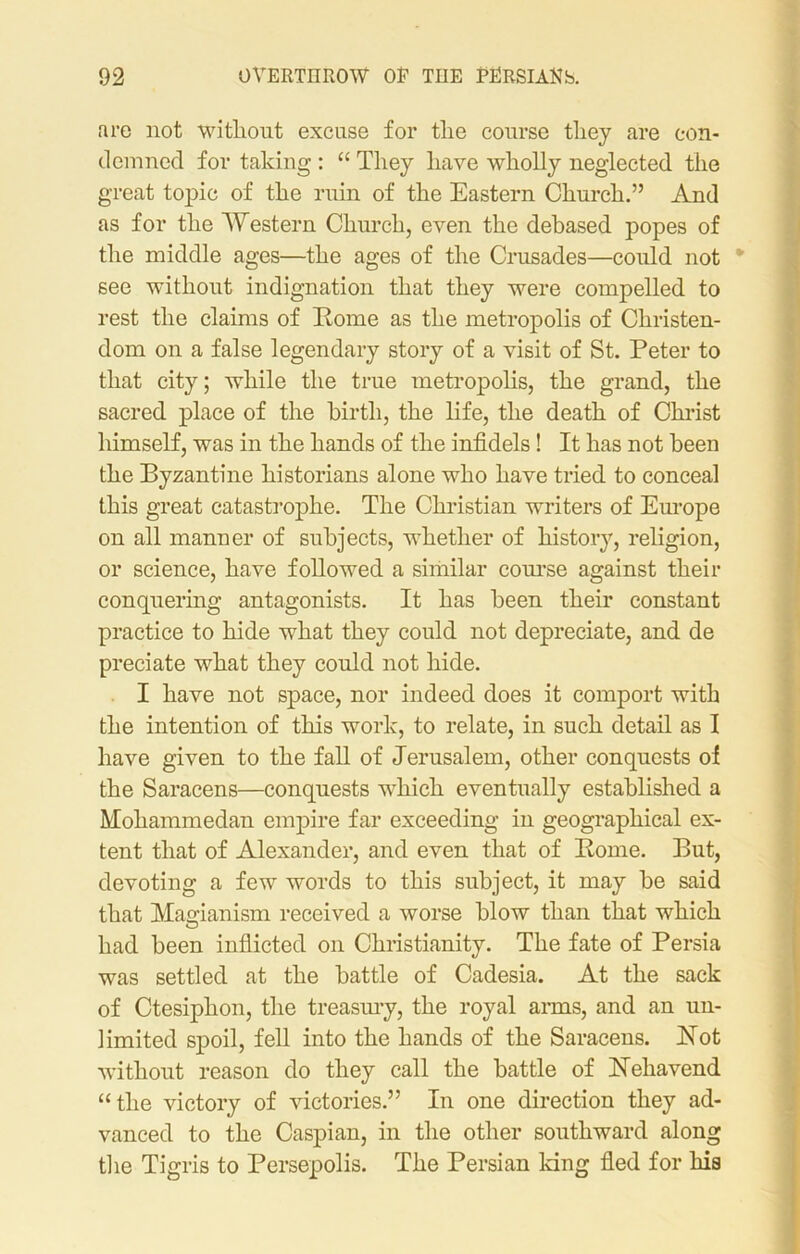 are not without excuse for the course they are con- demned for taking : “ They have wholly neglected the great topic of the ruin of the Eastern Church.” And as for the Western Church, even the debased popes of the middle ages—the ages of the Crusades—could not * see without indignation that they were compelled to rest the claims of Home as the metropolis of Christen- dom on a false legendary story of a visit of St. Peter to that city; while the true metropolis, the grand, the sacred place of the birth, the life, the death of Christ himself, was in the hands of the infidels ! It has not been the Byzantine historians alone who have tried to conceal this great catastrophe. The Christian writers of Europe on all manner of subjects, whether of history, religion, or science, have followed a similar course against their conquering antagonists. It has been their constant practice to hide what they could not depreciate, and de predate what they could not hide. I have not space, nor indeed does it comport with the intention of this work, to relate, in such detail as I have given to the fall of Jerusalem, other conquests of the Saracens—conquests which eventually established a Mohammedan empire far exceeding in geographical ex- tent that of Alexander, and even that of Rome. But, devoting a few words to this subject, it may be said that Mao-ianism received a worse blow than that which O had been inflicted on Christianity. The fate of Persia was settled at the battle of Cadesia. At the sack of Ctesiplion, the treasury, the royal arms, and an un- limited spoil, fell into the hands of the Saracens. Rot without reason do they call the battle of Reliavend “the victory of victories.” In one direction they ad- vanced to the Caspian, in the other southward along the Tigris to Persepolis. The Persian king fled for his