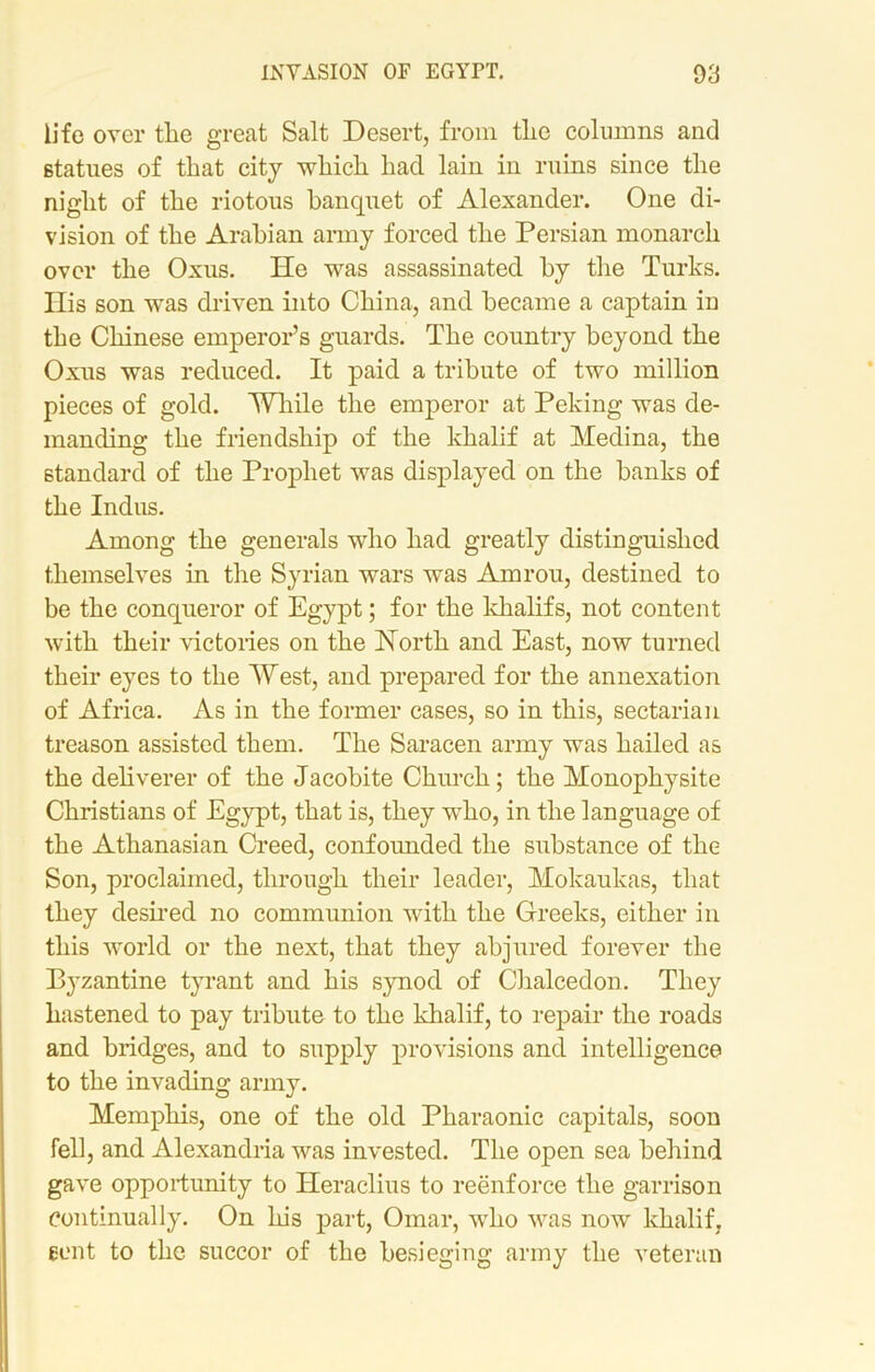 life over the great Salt Desert, from the columns and statues of that city which had lain in ruins since the night of the riotous banquet of Alexander. One di- vision of the Arabian army forced the Persian monarch over the Oxus. He was assassinated by the Turks. His son was driven into China, and became a captain in the Chinese emperor’s guards. The country beyond the Oxus was reduced. It paid a tribute of two million pieces of gold. While the emperor at Peking was de- manding the friendship of the khalif at Medina, the standard of the Prophet was displayed on the banks of the Indus. Among the generals who had greatly distinguished themselves in the Syrian wars was Amrou, destined to be the conqueror of Egypt; for the khalifs, not content with their victories on the North and East, now turned their eyes to the West, and prepared for the annexation of Africa. As in the former cases, so in this, sectarian treason assisted them. The Saracen army was hailed as the deliverer of the Jacobite Church; the Monophysite Christians of Egypt, that is, they who, in the language of the Athanasian Creed, confounded the substance of the Son, proclaimed, through their leader, Mokaukas, that they desired no communion with the Greeks, either in this world or the next, that they abjured forever the Byzantine tyrant and his synod of Chalcedon. They hastened to pay tribute to the khalif, to repair the roads and bridges, and to supply provisions and intelligence to the invading army. Memphis, one of the old Pharaonic capitals, soon fell, and Alexandria was invested. The open sea behind gave opportunity to Jleraclius to reenforce the garrison Continually. On his part, Omar, who was now khalif, sent to the succor of the besieging army the veteran