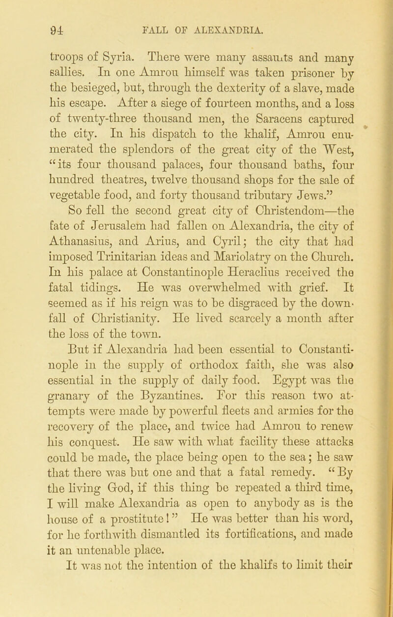 FALL OF ALEXANDRIA. 94: troops of Syria. There were many assamts and many sallies. In one Amrou himself was taken prisoner by the besieged, hut, through the dexterity of a slave, made his escape. After a siege of fourteen months, and a loss of twenty-three thousand men, the Saracens captured the city. In his dispatch to the khalif, Amrou enu- merated the splendors of the great city of the West, “its four thousand palaces, four thousand baths, four hundred theatres, twelve thousand shops for the sale of vegetable food, and forty thousand tributary Jews.” So fell the second great city of Christendom—the fate of Jerusalem had fallen on Alexandria, the city of Athanasius, and Arius, and Cyril; the city that had imposed Trinitarian ideas and Mariolatry on the Church. In his palace at Constantinople Heraclius received the fatal tidings. He was overwhelmed with grief. It seemed as if his reign was to be disgraced by the down- fall of Christianity. He lived scarcely a month after the loss of the town. But if Alexandria had been essential to Constanti- nople in the supply of orthodox faith, she was also essential in the supply of daily food. Egypt was the granary of the Byzantines. For this reason two at- tempts were made by powerful fleets and armies for the recovery of the place, and twice had Amrou to renew his conquest. He saw with what facility these attacks could be made, the place being open to the sea; he saw that there was but one and that a fatal remedy. “ By the living God, if this thing be repeated a third time, I will make Alexandria as open to anybody as is the house of a prostitute! ” He was better than his word, for he forthwith dismantled its fortifications, and made it an untenable place. It was not the intention of the khalif s to limit their