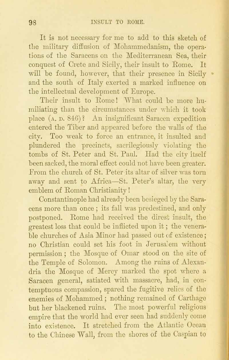 It is not necessary for me to add to this sketch of the military diffusion of Mohammedanism, the opera- tions of the Saracens on the Mediterranean Sea, their conquest of Crete and Sicily, their insult to Rome. It will he found, however, that then’ presence in Sicily * and the south of Italy exerted a marked influence on the intellectual development of Europe. Their insult to Rome! What could he more hu- miliating than the circumstances under which it took place (a. d. 846) ? An insignificant Saracen expedition entered the Tiber and appeared before the walls of the city. Too weak to force an entrance, it insulted and plundered the precincts, sacrilegiously violating the tombs of St. Peter and St. Paid. Had the city itself been sacked, the moral effect could not have been greater. FTom the church of St. Peter its altar of silver was torn away and sent to Africa—St. Peter’s altar, the very emblem of Roman Christianity! Constantinople had already been besieged by the Sara- cens more than once ; its fall was predestined, and only postponed. Rome had received the direst insult, the greatest loss that could be inflicted upon it; the venera- ble churches of Asia Minor had passed out < if existence; no Christian could set his foot in Jerusalem without permission; the Mosque of Omar stood on the site of the Temple of Solomon. Among the ruins of Alexan- dria the Mosque of Mercy marked the spot where a Saracen general, satiated with massacre, had, in con- temptuous compassion, spared the fugitive relics of the enemies of Mohammed ; nothing remained of Carthage but her blackened ruins. The most powerful religious empire that the world had ever seen had suddenly come into existence. It stretched from the Atlantic Ocean to the Chinese Wall, from the shores of the Caspian to