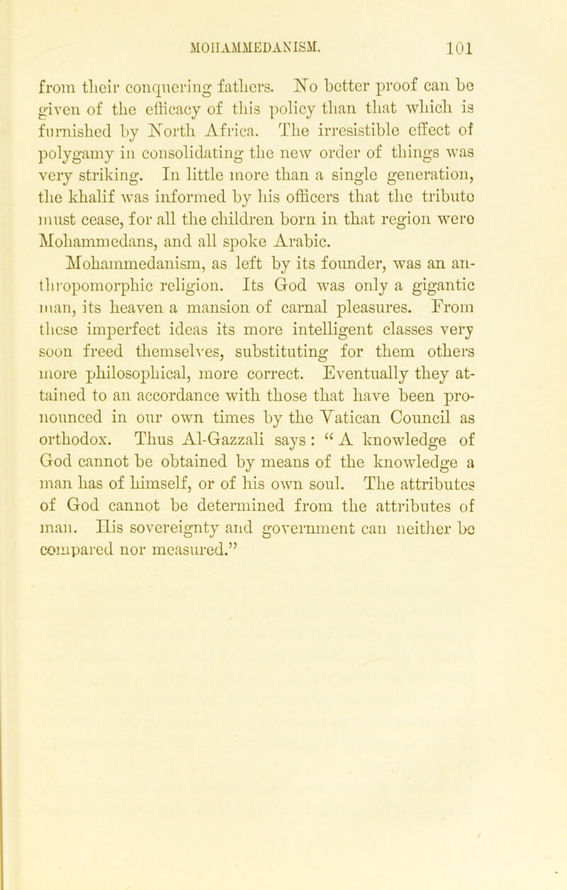 from tlieir conquering fathers. No better proof can be given of the efficacy of this policy than that which is furnished by North Africa. The irresistible effect of polygamy in consolidating the new order of things was very striking. In little more than a single generation, the khalif was informed by his officers that the tribute must cease, for all the children born in that region were Mohammedans, and all spoke Arabic. Mohammedanism, as left by its founder, was an an- thropomorphic religion. Its God was only a gigantic man, its heaven a mansion of carnal pleasures. From these imperfect ideas its more intelligent classes very soon freed themselves, substituting for them others more philosophical, more correct. Eventually they at- tained to an accordance with those that have been pro- nounced in our own times by the Vatican Council as orthodox. Thus Al-Gazzali says : “ A knowledge of God cannot be obtained by means of the knowledge a man has of himself, or of his own soul. The attributes of God cannot be determined from the attributes of man. Ilis sovereignty and government can neither be compared nor measured.”