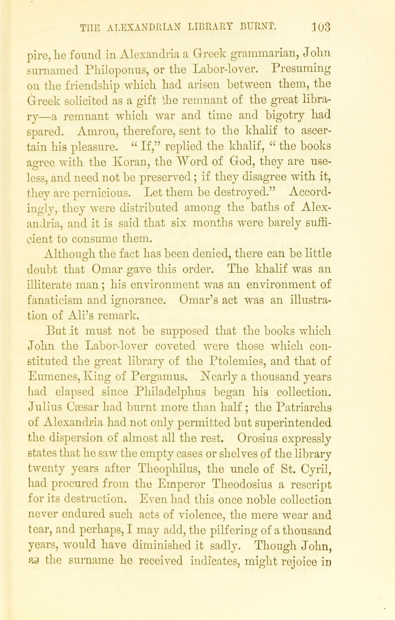 pipe, lie found in Alexandria a Greek grammarian, Jolm surnamed Philoponus, or tlie Labor-lover. Presuming on tlie friendship which had arisen between them, the Greek solicited as a gift the remnant of the great libra- ry—a remnant which war and time and bigotry had spared. Amrou, therefore, sent to the khalif to ascer- tain his pleasure. “ If,” replied the khalif, “ the books agree with the Koran, the Word of God, they are use- less, and need not be preserved; if they disagree with it, they are pernicious. Let them be destroyed.” Accord- ingly, they were distributed among the baths of Alex- andria, and it is said that six months were barely suffi- cient to consume them. Although the fact has been denied, there can be little doubt that Omar gave this order. The khalif was an illiterate man; his environment was an environment of fanaticism and ignorance. Omar’s act was an illustra- tion of Ali’s remark. But it must not be supposed that the books which John the Labor-lover coveted were those which con- stituted the great library of the Ptolemies, and that of Eumenes, King of Pergamus. Nearly a thousand years bad elapsed since Philadelphia began his collection. Julius Ciesar had burnt more than half ; the Patriarchs of Alexandria had not only permitted but superintended the dispersion of almost all the rest. Orosius expressly states that he saw the empty cases or shelves of the library twenty years after Theophilus, the uncle of St. Cyril, had procured from the Emperor Theodosius a rescript for its destruction. Even had this once noble collection never endured such acts of violence, the mere wear and tear, and perhaps, I may add, the pilfering of a thousand years, would have diminished it sadly. Though John, ay the surname he received indicates, might rejoice iD