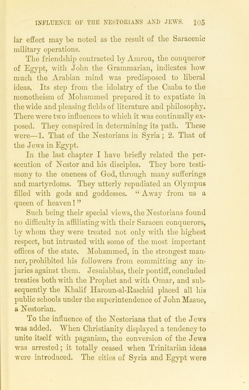 lar effect may be noted, as the result of the Saracenic military operations. The friendship contracted by Amrou, the conqueror of Egypt, with John the Grammarian, indicates how much the Arabian mind was predisposed to liberal ideas. Its step from the idolatry of the Caaba to the monotheism of Mohammed prepared it to expatiate in the wide and pleasing fields of literature and philosophy. There were two influences to which it was continually ex- posed. They conspired in determining its path. These were—1. That of the biestorians in Syria; 2. That of the Jews in Egypt. In the last chapter I have briefly related the per- secution of blestor and his disciples. They bore testi- mony to the oneness of God, through many sufferings and martyrdoms. They utterly repudiated an Olympus filled with gods and goddesses. “ Away from us a queen of heaven! ” Such being their special views, the blest or ians found no difficulty in affiliating with their Saracen conquerors, by whom they were treated not only with the highest respect, but intrusted with some of the most important offices of the state. Mohammed, in the strongest man- ner, prohibited his followers from committing any in- juries against them. Jesuiabbas, their pontiff, concluded treaties both with the Prophet and with Omar, and sub- sequently the Klialif Haroun-al-Pascliid placed all his public schools under the superintendence of JolmMasue, a blestorian. To the influence of the Nestorians that of the Jews was added. When Christianity displayed a tendency to unite itself with paganism, the conversion of the Jews was arrested; it totally ceased when Trinitarian ideas were introduced. The cities of Syria and Egypt were