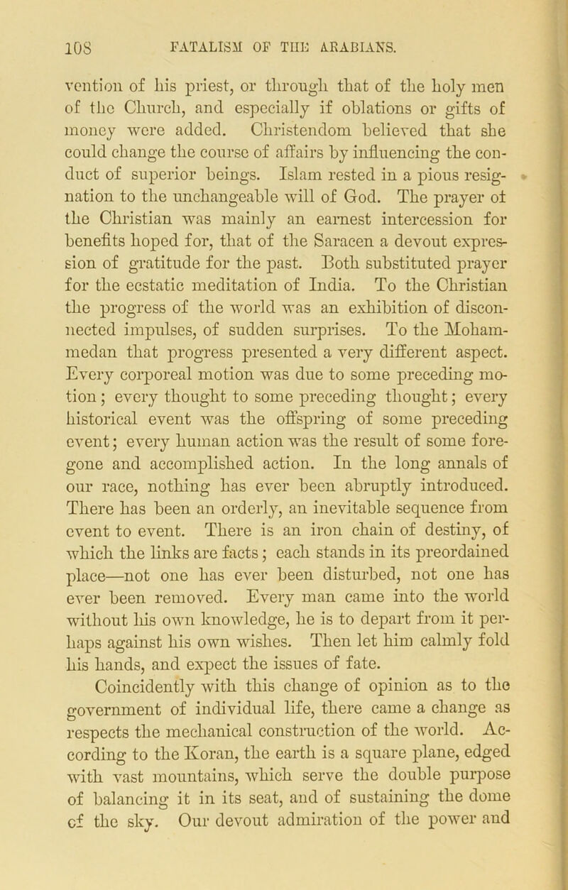 vention of liis priest, or through, that of the holy men of the Church, and especially if oblations or gifts of money were added. Christendom believed that she could change the course of affairs by influencing the con- duct of superior beings. Islam rested in a pious resig- nation to the unchangeable will of God. The prayer of the Christian was mainly an earnest intercession for benefits hoped for, that of the Saracen a devout expres- sion of gratitude for the past. Both substituted prayer for the ecstatic meditation of India. To the Christian the progress of the world was an exhibition of discon- nected impulses, of sudden surprises. To the Moham- medan that progress presented a very different aspect. Every corporeal motion was due to some preceding mo- tion ; every thought to some preceding thought; every historical event was the offspring of some preceding event; every human action was the result of some fore- gone and accomplished action. In the long annals of our race, nothing has ever been abruptly introduced. There has been an orderly, an inevitable sequence from event to event. There is an iron chain of destiny, of which the links are facts; each stands in its preordained place—not one has ever been disturbed, not one has ever been removed. Every man came into the world without his own knowledge, he is to depart from it per- haps against his own wishes. Then let him calmly fold his hands, and expect the issues of fate. Coincidently with this change of opinion as to the government of individual life, there came a change as respects the mechanical construction of the world. Ac- cording to the Koran, the earth is a square plane, edged with vast mountains, which serve the double purpose of balancing it in its seat, and of sustaining the dome cf the sky. Our devout admiration of the power and