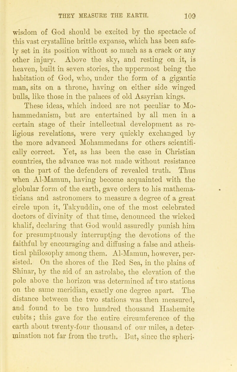 wisdom of God should be excited by the spectacle of this vast crystalline brittle expanse, which has been safe- ly set in its position without so much as a crack or any other injury. Above the sky, and resting on it, is heaven, built in seven stories, the uppermost being the habitation of God, who, under the form of a gigantic man, sits on a throne, having on either side winged bulls, like those in the palaces of old Assyrian kings. These ideas, which indeed are not peculiar to Mo- hammedanism, but are entertained by all men in a certain stage of their intellectual development as re- ligious revelations, were very quickly exchanged by the more advanced Mohammedans for others scientifi- cally correct. Yet, as has been the case in Christian countries, the advance was not made without resistance on the part of the defenders of revealed truth. Thus when Al-Mamun, having become acquainted with the globular form of the earth, gave orders to his mathema- ticians and astronomers to measure a degree of a great circle upon it, Takyuddin, one of the most celebrated doctors of divinity of that time, denounced the wicked khalif, declaring that God would assuredly punish him for presumptuously interrupting the devotions of the faithful by encouraging and diffusing a false and atheis- tical philosophy among them. Al-Mamun, however, per- sisted. On the shores of the lied Sea, in the plains of Shinar, by the aid of an astrolabe, the elevation of the pole above the horizon was determined at* two stations on the same meridian, exactly one degree apart. The distance between the two stations was then measured, and found to be two hundred thousand Hashemite cubits; this gave for the entire circumference of the earth about twenty-four thousand of our miles, a deter- mination not far from the truth. I3ut, since the spheri-