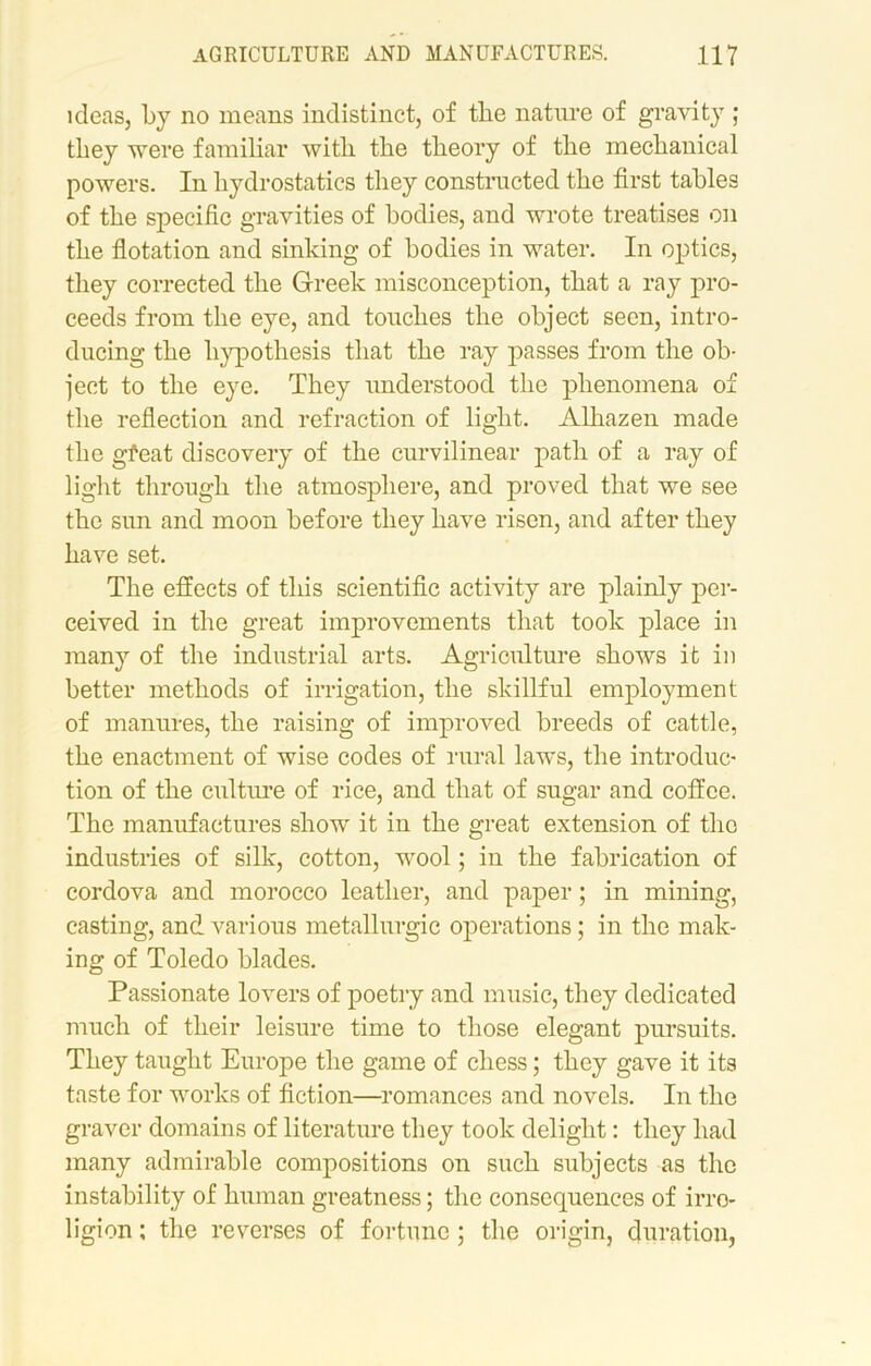 ideas, by no means indistinct, of the nature of gravity ; they were familiar with the theory of the mechanical powers. In hydrostatics they constructed the first tables of the specific gravities of bodies, and wrote treatises on the flotation and sinking of bodies in water. In optics, they corrected the Greek misconception, that a ray pro- ceeds from the eye, and touches the object seen, intro- ducing the hypothesis that the ray passes from the ob- ject to the eye. They understood the phenomena of the reflection and refraction of light. Alhazen made the gfeat discovery of the curvilinear path of a ray of light through the atmosphere, and proved that we see the sun and moon before they have risen, and after they have set. The effects of this scientific activity are plainly per- ceived in the great improvements that took place in many of the industrial arts. Agriculture shows it in better methods of irrigation, the skillful employment of manures, the raising of improved breeds of cattle, the enactment of wise codes of rural laws, the introduc- tion of the culture of rice, and that of sugar and coffee. The manufactures show it in the great extension of tho industries of silk, cotton, wool; in the fabrication of cordova and morocco leather, and paper; in mining, casting, and. various metallurgic operations; in the mak- ing of Toledo blades. Passionate lovers of poetry and music, they dedicated much of their leisure time to those elegant pursuits. They taught Europe the game of chess; they gave it its taste for works of fiction—romances and novels. In the graver domains of literature they took delight: they had many admirable compositions on such subjects as the instability of human greatness; the consequences of irro- ligion; the reverses of fortune ; the origin, duration,