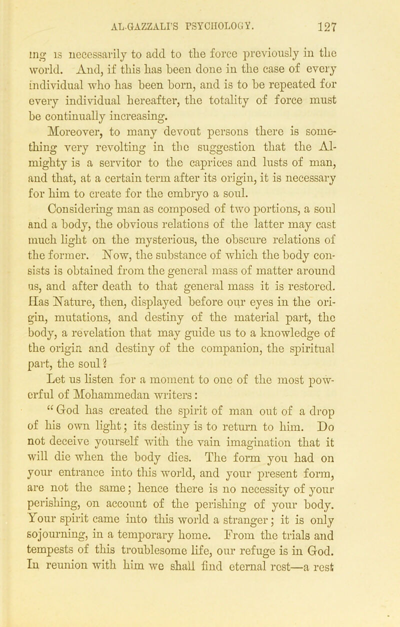 mg is necessarily to add to tlie force previously in the world. And, if this has been done in the case of every individual who has been born, and is to be repeated for every individual hereafter, the totality of force must be continually increasing. Moreover, to many devout persons there is some- thing very revolting in the suggestion that the Al- mighty is a servitor to the caprices and lusts of man, and that, at a certain term after its origin, it is necessary for him to create for the embryo a soul. Considering man as composed of two portions, a soul and a body, the obvious relations of the latter may cast much light on the mysterious, the obscure relations of the former. Now, the substance of which the body con- sists is obtained from the general mass of matter around us, and after death to that general mass it is restored. Has Nature, then, displayed before our eyes in the ori- gin, mutations, and destiny of the material part, the body, a revelation that may guide us to a knowledge of the origin and destiny of the companion, the spiritual part, the soul ? Let us listen for a moment to one of the most pow- erful of Mohammedan writers: “ God has created the spirit of man out of a drop of his own light; its destiny is to return to him. Do not deceive yourself with the vain imagination that it will die when the body dies. The form you had on your entrance into this world, and your present form, are not the same; hence there is no necessity of your perishing, on account of the perishing of your body. Your spirit came into this world a stranger; it is only sojourning, in a temporary home. From the trials and tempests of this troublesome life, our refuge is in God. In reunion with him we shall find eternal rest—a rest