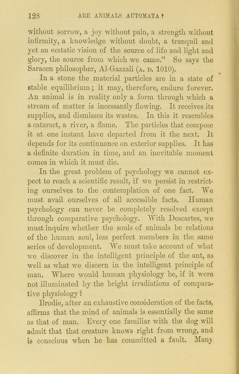 without sorrow, a joy without pain, a strength without infirmity, a knowledge without doubt, a tranquil and yet an ecstatic vision of the source of life and light and glory, the source from which we came.” So says the Saracen philosopher, Al-Gazzali (a. d. 1010). In a stone the material particles are in a state of stable equilibrium; it may, therefore, endure forever. An animal is in reality only a form through which a stream of matter is incessantly flowfing. It receives its supplies, and dismisses its wastes. In this it resembles a cataract, a river, a flame. The particles that compose it at one instant have departed from it the next. It depends for its continuance on exterior supplies. It has a definite duration in time, and an inevitable moment comes in which it must die. In the great problem of psychology we cannot ex- pect to reach a scientific result, if we persist in restrict- ing ourselves to the contemplation of one fact. We must avail ourselves of all accessible facts. Human psychology can never be completely resolved except through comparative psychology. With Descartes, we must inquire whether the souls of animals be relations of the human soul, less perfect members in the same series of development. We must take account of what we discover in the intelligent principle of the ant, as w'ell as what we discern in the intelligent principle of man. Where would human physiology be, if it wTere not illuminated by the bright irradiations of compara- tive physiology ? Brodie, after an exhaustive consideration of the facts, affirms that the mind of animals is essentially the same as that of man. Every one familiar with the dog will admit that that creature knows right from wrong, and is conscious when he has committed a fault. Hany