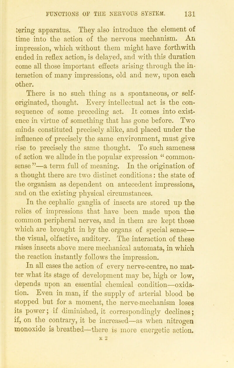 tering apparatus. They also introduce the element of time into the action of the nervous mechanism. An impression, which without them might have forthwith ended in reflex action, is delayed, and with this duration come all those important effects arising through the in- teraction of many impressions, old and new, upon each other. There is no such thing as a spontaneous, or self- originated, thought. Every intellectual act is the con- sequence of some preceding act. It comes into exist- ence in virtue of something that has gone before. Two minds constituted precisely alike, and placed under the influence of precisely the same environment, must give rise to precisely the same thought. To such sameness of action we allude in the popular expression “ common- sense ”—a term full of meaning. In the origination of a thought there are two distinct conditions: the state of the organism as dependent on antecedent impressions, and on the existing physical circumstances. In the cephalic ganglia of insects are stored up the relics of impressions that have been made upon the common peripheral nerves, and in them are kept those which are brought in by the organs of special sense— the visual, olfactive, auditory. The interaction of these raises insects above mere mechanical automata, in which the reaction instantly follows the impression. In all cases the action of every nerve-centre, no mat- ter what its stage of development may be, high or low, depends upon an essential chemical condition—oxida- tion. Even in man, if the supply of arterial blood be stopped but for a moment, the nerve-mechanism loses its power; if diminished, it correspondingly declines; if, on the contrary, it be increased—as when nitrogen monoxide is breathed—there is more energetic action.