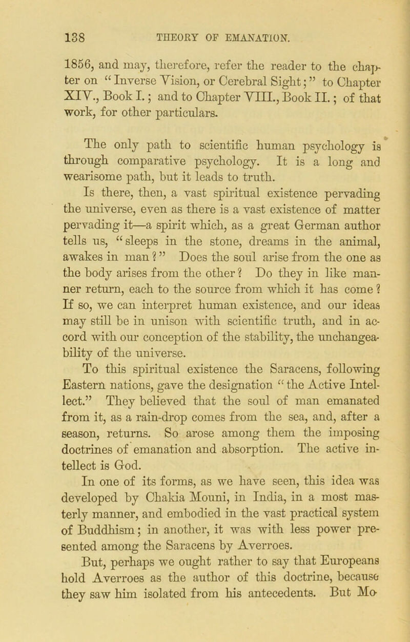 1856, and may, therefore, refer the reader to the chap- ter on “ Inverse Yision, or Cerebral Sight; ” to Chapter XIY., Book I.; and to Chapter THL, Book II.; of that work, for other particulars. The only path to scientific human psychology is through comparative psychology. It is a long and wearisome path, but it leads to truth. Is there, then, a vast spiritual existence pervading the universe, even as there is a vast existence of matter pervading it—a spirit which, as a great German author tells us, “sleeps in the stone, dreams in the animal, awakes in man ? ” Does the soul arise from the one as the body arises from the other ? Do they in like man- ner return, each to the source from which it has come ? If so, we can interpret human existence, and our ideas may still be in unison with scientific truth, and in ac- cord with our conception of the stability, the unchangea- bility of the universe. To this spiritual existence the Saracens, following Eastern nations, gave the designation “ the Active Intel- lect.” They believed that the soul of man emanated from it, as a rain-drop comes from the sea, and, after a season, returns. So arose among them the imposing doctrines of emanation and absorption. The active in- tellect is God. In one of its forms, as we have seen, this idea was developed by Chakia Mouni, in India, in a most mas- terly manner, and embodied in the vast practical system of Buddhism; in another, it was with less power pre- sented among the Saracens by Averroes. But, perhaps we ought rather to say that Europeans hold Averroes as the author of this doctrine, because they saw him isolated from his antecedents. But Mo-