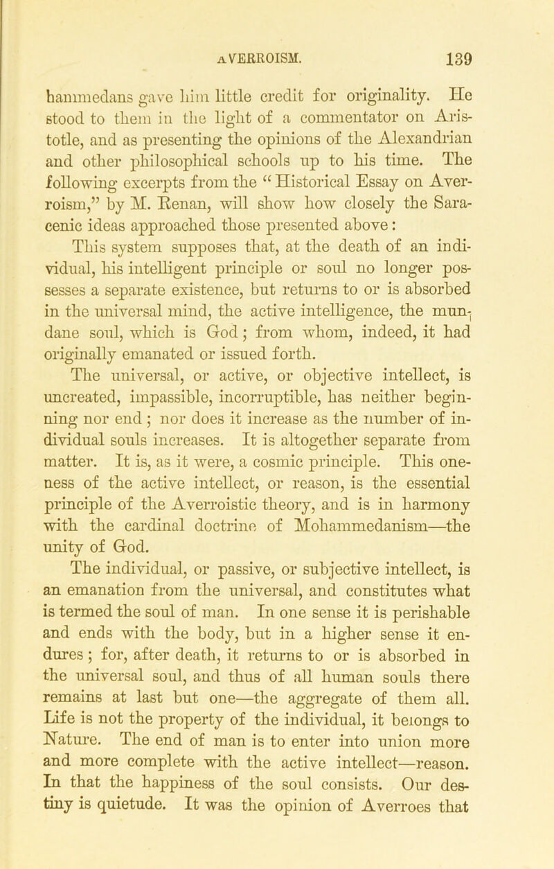 hammedans gave liim little credit for originality. He stood to tliem in the light of a commentator on Aris- totle, and as presenting the opinions of the Alexandrian and other philosophical schools np to his time. The following excerpts from the “ Historical Essay on Aver- roism,” by M. Renan, will show how closely the Sara- cenic ideas approached those presented above: This system supposes that, at the death of an indi- vidual, his intelligent principle or soul no longer pos- sesses a separate existence, but returns to or is absorbed in the universal mind, the active intelligence, the mun- dane soul, which is God; from whom, indeed, it had originally emanated or issued forth. The universal, or active, or objective intellect, is uncreated, impassible, incorruptible, has neither begin- ning nor end ; nor does it increase as the number of in- dividual souls increases. It is altogether separate from matter. It is, as it were, a cosmic principle. This one- ness of the active intellect, or reason, is the essential principle of the Averroistic theory, and is in harmony with the cardinal doctrine of Mohammedanism—the unity of God. The individual, or passive, or subjective intellect, is an emanation from the universal, and constitutes what is termed the soul of man. In one sense it is perishable and ends with the body, but in a higher sense it en- dures ; for, after death, it returns to or is absorbed in the universal soul, and thus of all human souls there remains at last but one—the aggregate of them all. Life is not the property of the individual, it belongs to Nature. The end of man is to enter into union more and more complete with the active intellect—reason. In that the happiness of the soul consists. Our des- tiny is quietude. It was the opinion of Averroes that