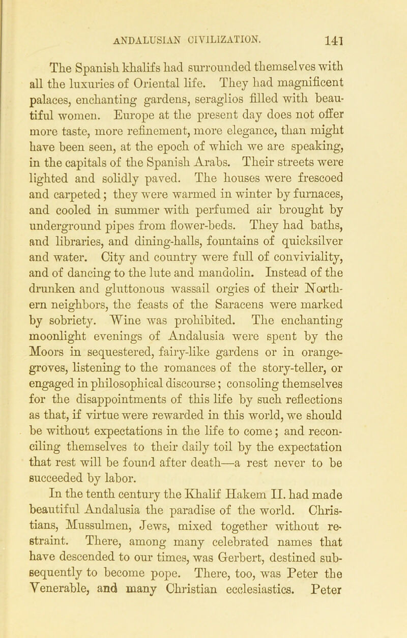 The Spanish khalifs had surrounded themselves with all the luxuries of Oriental life. They had magnificent palaces, enchanting gardens, seraglios filled with beau- tiful women. Europe at the present day does not offer more taste, more refinement, more elegance, than might have been seen, at the epoch of which we are speaking, in the capitals of the Spanish Arabs. Their streets were lighted and solidly paved. The houses were frescoed and carpeted; they were warmed in winter by furnaces, and cooled in summer with perfumed air brought by underground pipes from flower-beds. They had baths, and libraries, and dining-halls, fountains of quicksilver and water. City and country were full of conviviality, and of dancing to the lute and mandolin. Instead of the drunken and gluttonous wassail orgies of their North- ern neighbors, the feasts of the Saracens were marked by sobriety. Wine was prohibited. The enchanting moonlight evenings of Andalusia were spent by the Moors in sequestered, fairy-like gardens or in orange- groves, listening to the romances of the story-teller, or engaged in philosophical discourse; consoling themselves for the disappointments of this life by such reflections as that, if virtue were rewarded in this world, we should be without expectations in the life to come; and recon- ciling themselves to their daily toil by the expectation that rest will be found after death—a rest never to be succeeded by labor. In the tenth century the Khalif Hakem II. had made beautiful Andalusia the paradise of the world. Chris- tians, Mussulmen, Jews, mixed together without re- straint. There, among many celebrated names that have descended to our times, was Gerbert, destined sub- sequently to become pope. There, too, was Peter the Venerable, and many Christian ecclesiastics. Peter