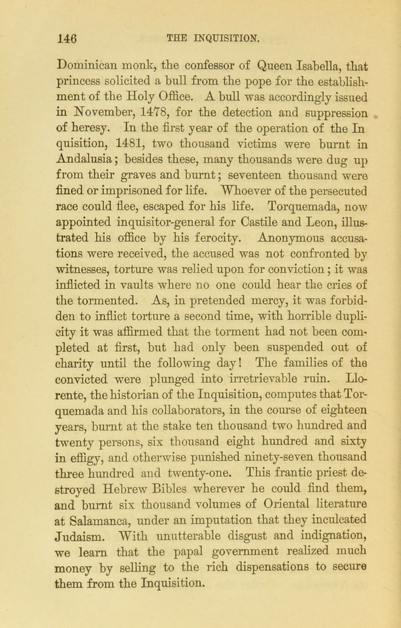 Dominican monk, the confessor of Queen Isabella, that princess solicited a bull from the pope for the establish- ment of the Holy Office. A bull was accordingly issued in November, 1418, for the detection and suppression of heresy. In the first year of the operation of the In quisition, 1481, two thousand victims were burnt in Andalusia; besides these, many thousands were dug up from their graves and burnt; seventeen thousand were fined or imprisoned for life. Whoever of the persecuted race could flee, escaped for his life. Torquemada, now appointed inquisitor-general for Castile and Leon, illus- trated his office by his ferocity. Anonymous accusa- tions were received, the accused was not confronted by witnesses, torture was relied upon for conviction; it was inflicted in vaults where no one could hear the cries of the tormented. As, in pretended mercy, it was forbid- den to inflict torture a second time, with horrible dupli- city it was affirmed that the torment had not been com- pleted at first, but had only been suspended out of charity until the following day! The families of the convicted were plunged into irretrievable ruin. Llo- rente, the historian of the Inquisition, computes that Tor- quemada and his collaborators, in the course of eighteen years, burnt at the stake ten thousand two hundred and twenty persons, six thousand eight hundred and sixty in effigy, and otherwise punished ninety-seven thousand three hundred and twenty-one. This frantic priest de- stroyed Hebrew Bibles wherever he could find them, and burnt six thousand volumes of Oriental literature at Salamanca, under an imputation that they inculcated Judaism. With unutterable disgust and indignation, we learn that the papal government realized much money by selling to the rich dispensations to secure them from the Inquisition.