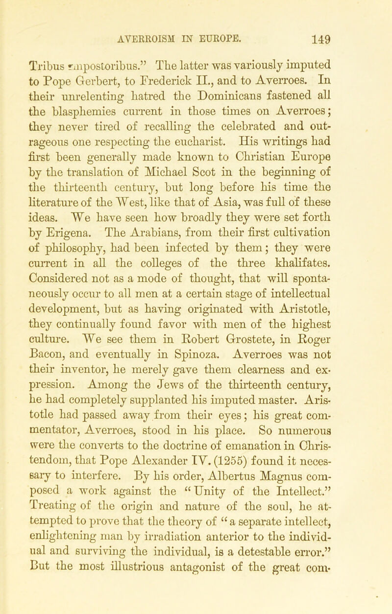 Tribus rmpostoribus.” The latter was variously imputed to Pope Gerbert, to Frederick II., and to Averroes. In their unrelenting hatred the Dominicans fastened all the blasphemies current in those tunes on Averroes; they never tired of recalling the celebrated and out- rageous one respecting the eucharist. His writings had first been generally made known to Christian Europe by the translation of Michael Scot in the beginning of the thirteenth century, but long before his time the literature of the West, like that of Asia, was full of these ideas. We have seen how broadly they were set forth by Erigena. The Arabians, from their first cultivation of philosophy, had been infected by them; they were current in all the colleges of the three khalifates. Considered not as a mode of thought, that will sponta- neously occur to all men at a certain stage of intellectual development, but as having originated with Aristotle, they continually found favor with men of the highest culture. We see them in Robert Grostete, in Roger Bacon, and eventually in Spinoza. Averroes was not their inventor, he merely gave them clearness and ex- pression. Among the Jews of the thirteenth century, he had completely supplanted his imputed master. Aris- totle had passed away from their eyes; his great com- mentator, Averroes, stood in his place. So numerous were the converts to the doctrine of emanation in Chris- tendom, that Pope Alexander IY. (1255) foimd it neces- sary to interfere. By his order, Albertus Magnus com- posed a work against the “ Unity of the Intellect.” Treating of the origin and nature of the soul, he at- tempted to prove that the theory of “ a separate intellect, enlightening man by irradiation anterior to the individ- ual and surviving the individual, is a detestable error.” But the most illustrious antagonist of the great com-