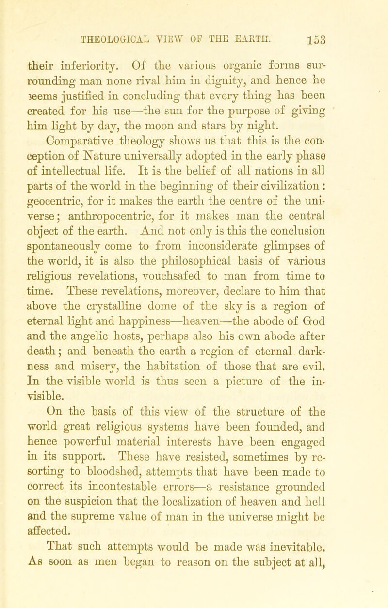 their inferiority. Of the various organic forms sur- rounding man none rival him in dignity, and hence he 3eems justified in concluding that every thing has been created for his use—the sun for the purpose of giving him light by day, the moon and stars by night. Comparative theology shows us that this is the con- ception of Nature universally adopted in the early phase of intellectual life. It is the belief of all nations in all parts of the world in the beginning of their civilization : geocentric, for it makes the earth the centre of the uni- verse ; anthropocentric, for it makes man the central object of the earth. And not only is this the conclusion spontaneously come to from inconsiderate glimpses of the world, it is also the philosophical basis of various religious revelations, vouchsafed to man from time to time. These revelations, moreover, declare to him that above the crystalline dome of the sky is a region of eternal light and happiness—heaven—the abode of God and the angelic hosts, perhaps also his own abode after death; and beneath the earth a region of eternal dark- ness and misery, the habitation of those that are evil. In the visible world is thus seen a picture of the in- visible. On the basis of this view of the structure of the world great religious systems have been founded, and hence powerful material interests have been engaged in its support. These have resisted, sometimes by re- sorting to bloodshed, attempts that have been made to correct its incontestable errors—a resistance grounded on the suspicion that the localization of heaven and hell and the supreme value of man in the universe might be affected. That such attempts would be made was inevitable. As soon as men began to reason on the subject at all,