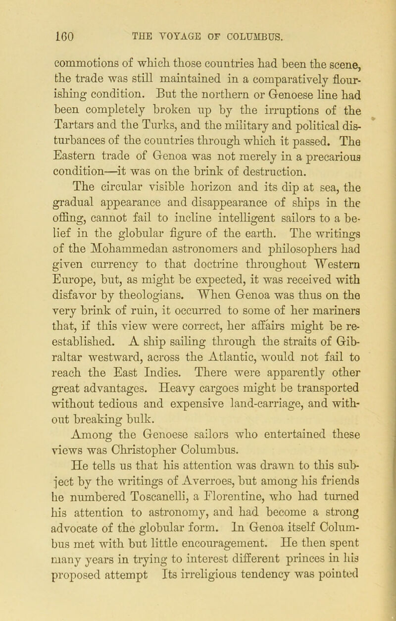 commotions of which those countries had been the scene, the trade was still maintained in a comparatively flour- ishing condition. But the northern or Genoese line had been completely broken up by the irruptions of the Tartars and the Turks, and the military and political dis- turbances of the countries through which it passed. The Eastern trade of Genoa was not merely in a precarious condition—it was on the brink of destruction. The circular visible horizon and its dip at sea, the gradual appearance and disappearance of ships in the offing, cannot fail to incline intelligent sailors to a be- lief in the globular figure of the earth. The writings of the Mohammedan astronomers and philosophers had given currency to that doctrine throughout Western Europe, but, as might he expected, it was received with disfavor by theologians. When Genoa was thus on the very brink of ruin, it occurred to some of her mariners that, if this view were correct, her affairs might be re- established. A ship sailing through the straits of Gib- raltar westward, across the Atlantic, would not fail to reach the East Indies. There were apparently other great advantages. Heavy cargoes might be transported without tedious and expensive land-carriage, and with- out breaking bulk. Among the Genoese sailors who entertained these views was Christopher Columbus. He tells us that his attention was drawn to this sub- ject by the writings of Averroes, but among his friends he numbered Toscanelli, a Florentine, who had tinned his attention to astronomy, and had become a strong advocate of the globular form. In Genoa itself Colum- bus met with but little encouragement. He then spent many years in trying to interest different princes in his proposed attempt Its irreligious tendency was pointed