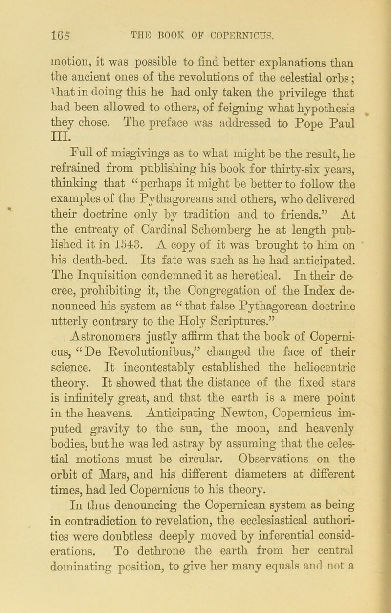 1GS THE BOOK OF COPERNTCUS. motion, it was possible to find better explanations than the ancient ones of the revolutions of the celestial orbs; Uiat in doing this he had only taken the privilege that had been allowed to others, of feigning what hypothesis they chose. The preface was addressed to Pope Paul III. Pull of misgivings as to what might be the result, he refrained from publishing his book for thirty-six years, thinking that “perhaps it might be better to follow the examples of the Pythagoreans and others, who delivered their doctrine only by tradition and to friends.” At the entreaty of Cardinal Schomberg he at length pub- lished it in 1543. A copy of it was brought to him on his death-bed. Its fate was such as he had anticipated. The Inquisition condemned it as heretical. In their de- cree, prohibiting it, the Congregation of the Index de- nounced his system as “ that false Pythagorean doctrine utterly contrary to the Holy Scriptures.” Astronomers justly affirm that the book of Coperni- cus, “ De Revolutionibus,” changed the face of their science. It incontestably established the heliocentric theory. It showed that the distance of the fixed stars is infinitely great, and that the earth is a mere point in the heavens. Anticipating Hewton, Copernicus im- puted gravity to the sun, the moon, and heavenly bodies, but he was led astray by assuming that the celes- tial motions must be circular. Observations on the orbit of Mars, and his different diameters at different times, had led Copernicus to his theory. In thus denouncing the Copernican system as being in contradiction to revelation, the ecclesiastical authori- ties were doubtless deeply moved by inferential consid- erations. To dethrone the earth from her central dominating position, to give her many equals and not a