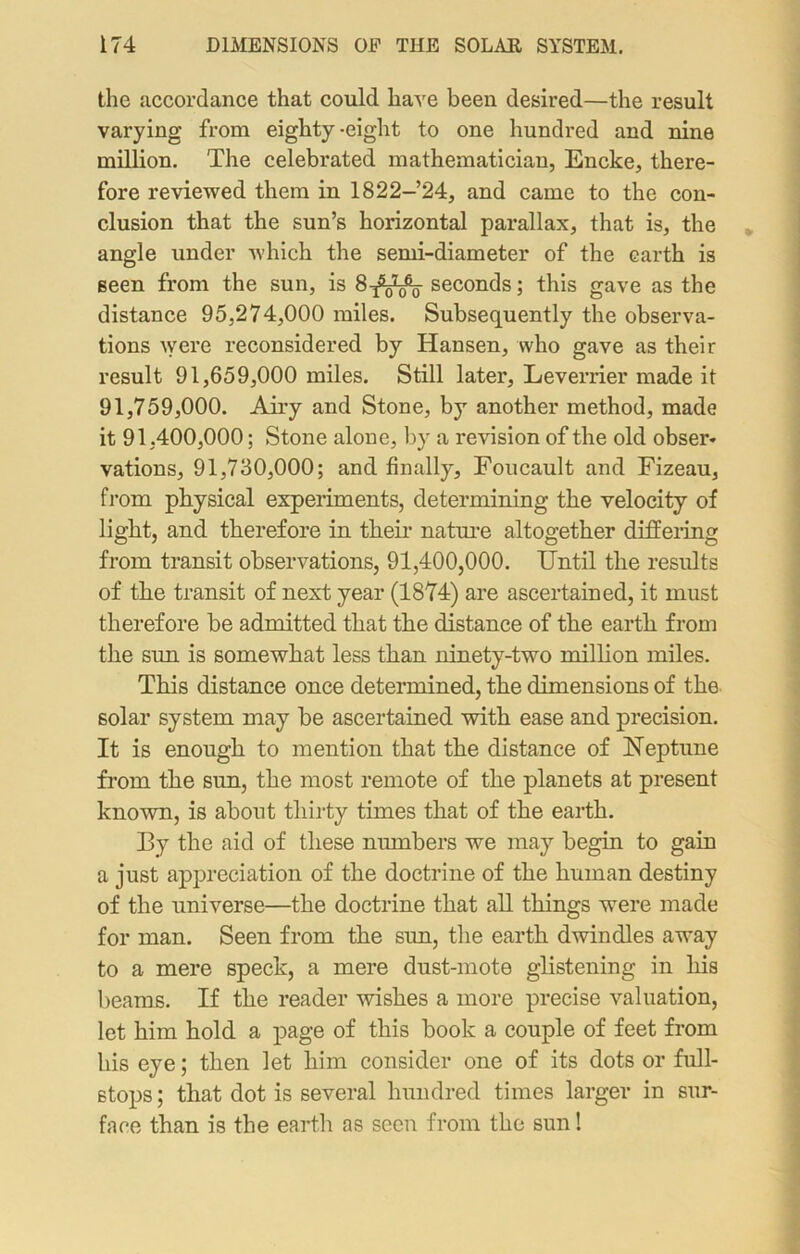 the accordance that could have been desired—the result varying from eighty-eight to one hundred and nine million. The celebrated mathematician, Encke, there- fore reviewed them in 1822-24, and came to the con- clusion that the sun’s horizontal parallax, that is, the angle under which the semi-diameter of the earth is seen from the sun, is 8^^- seconds; this gave as the distance 95,274,000 miles. Subsequently the observa- tions were reconsidered by Hansen, who gave as their result 91,659,000 miles. Still later, Leverrier made it 91,759,000. Airy and Stone, by another method, made it 91,400,000; Stone alone, by a revision of the old obser* vations, 91,730,000; and finally, Foucault and Fizeau, from physical experiments, determining the velocity of light, and therefore in their nature altogether differing from transit observations, 91,400,000. Until the results of the transit of next year (1874) are ascertained, it must therefore be admitted that the distance of the earth from the sun is somewhat less than ninety-two million miles. This distance once determined, the dimensions of the solar system may be ascertained with ease and precision. It is enough to mention that the distance of Neptune from the sun, the most remote of the planets at present known, is about thirty times that of the earth. By the aid of these numbers we may begin to gain a just appreciation of the doctrine of the human destiny of the universe—the doctrine that all things were made for man. Seen from the sun, the earth dwindles away to a mere speck, a mere dust-mote glistening in his beams. If the reader wishes a more precise valuation, let him hold a page of this book a couple of feet from his eye; then let him consider one of its dots or full- stops ; that dot is several hundred times larger in sur- face than is the earth as seen from the sun!