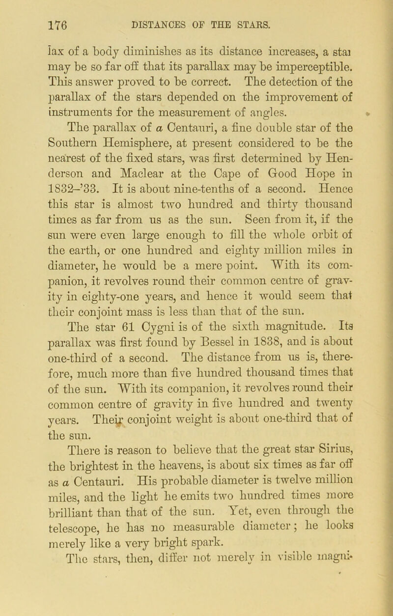 lax of a body diminishes as its distance increases, a stai may be so far off that its parallax may be imperceptible. This answer proved to be correct. The detection of the parallax of the stars depended on the improvement of instruments for the measurement of angles. The parallax of a Centauri, a fine double star of the Southern Hemisphere, at present considered to be the nearest of the fixed stars, was first determined by Hen- derson and Maclear at the Cape of Good Hope in 1832-’33. It is about nine-tenths of a second. Hence this star is almost two hundred and thirty thousand times as far from us as the sun. Seen from it, if the sun were even large enough to fill the whole orbit of the earth, or one hundred and eighty million miles in diameter, he would be a mere point. With its com- panion, it revolves round their common centre of grav- ity in eighty-one years, and hence it would seem that their conjoint mass is less than that of the sun. The star 61 Cygni is of the sixth magnitude. Its parallax was first found by Bessel in 1838, and is about one-tliird of a second. The distance from us is, there- fore, much more than five hundred thousand times that of the sun. With its companion, it revolves round their common centre of gravity in five hundred and twenty years. Their conjoint weight is about one-third that of the sun. There is reason to believe that the great star Sirius, the brightest in the heavens, is about six times as far off as a Centauri. His probable diameter is twelve million miles, and the light he emits two hundred times more brilliant than that of the sun. Yet, even through the telescope, he has no measurable diameter; he looks merely like a very blight spark. The stars, then, differ not merely in visible magnh