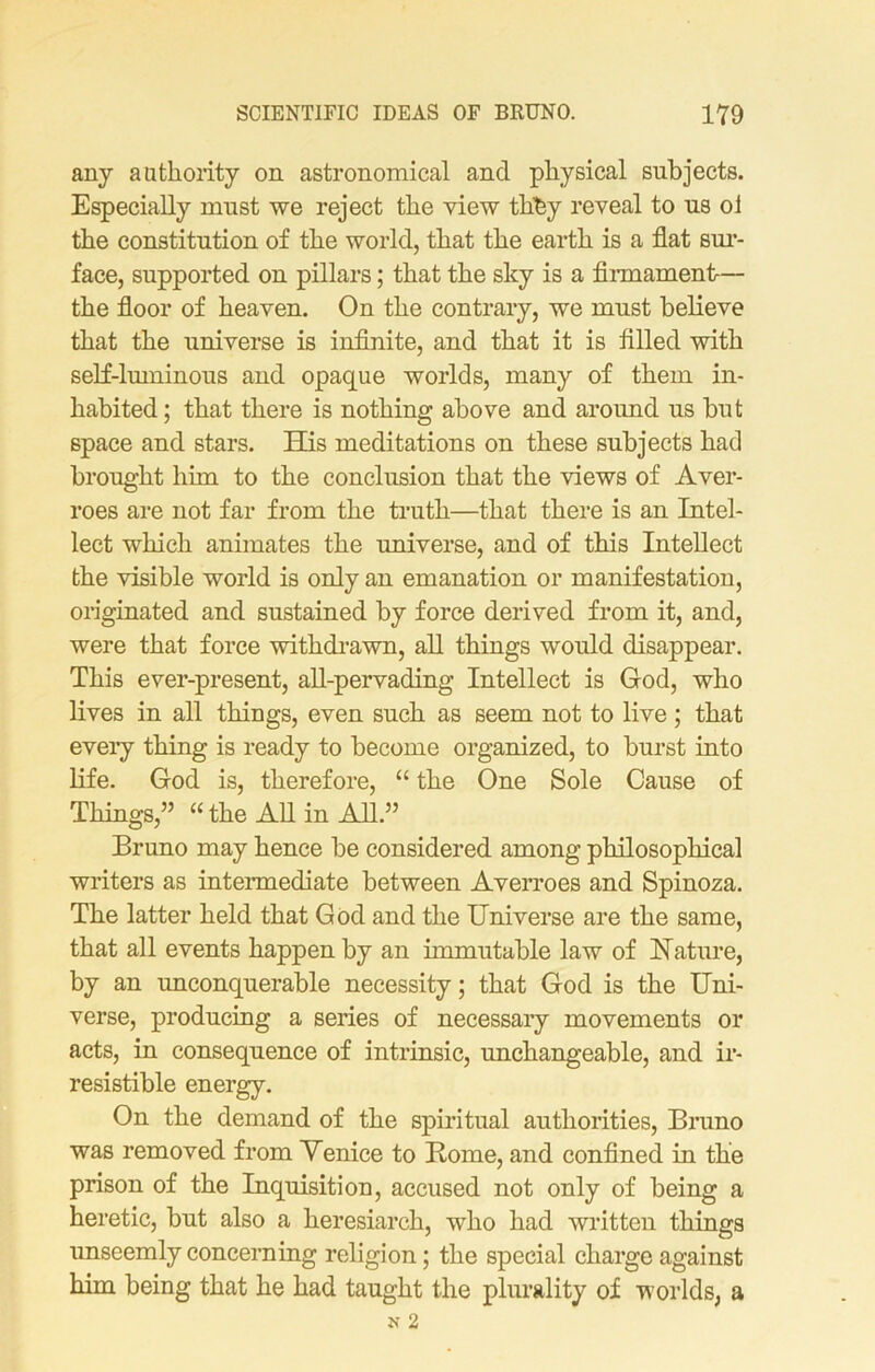 any authority on astronomical and physical subjects. Especially must we reject the view tbfey reveal to us oi the constitution of the world, that the earth is a flat sur- face, supported on pillars; that the sky is a firmament— the floor of heaven. On the contrary, we must believe that the universe is infinite, and that it is filled with self-luminous and opaque worlds, many of them in- habited ; that there is nothing above and around us but space and stars. Hus meditations on these subjects had brought him to the conclusion that the views of Aver- roes are not far from the truth—that there is an Intel- lect which animates the universe, and of this Intellect the visible world is only an emanation or manifestation, originated and sustained by force derived from it, and, were that force withdrawn, all things would disappear. This ever-present, all-pervading Intellect is God, who lives in all things, even such as seem not to live ; that every thing is ready to become organized, to burst into life. God is, therefore, “ the One Sole Cause of Things,” “the All in All.” Bruno may hence be considered among philosophical writers as intermediate between Averroes and Spinoza. The latter held that God and the Universe are the same, that all events happen by an immutable law of Nature, by an unconquerable necessity; that God is the Uni- verse, producing a series of necessary movements or acts, in consequence of intrinsic, unchangeable, and ir- resistible energy. On the demand of the spiritual authorities, Bruno was removed from Venice to Rome, and confined in the prison of the Inquisition, accused not only of being a heretic, but also a heresiarch, who had written things unseemly concerning religion; the special charge against him being that he had taught the plurality of worlds, a