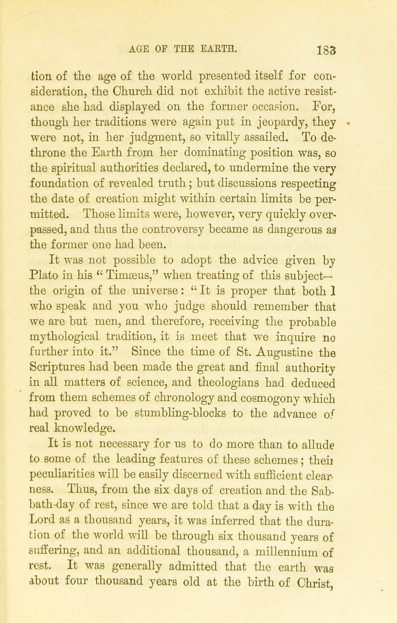 tion of the age of the world presented itself for con- sideration, the Church did not exhibit the active resist- ance she had displayed on the former occasion. For, though her traditions were again put in jeopardy, they were not, in her judgment, so vitally assailed. To de- throne the Earth from her dominating position was, so the spiritual authorities declared, to undermine the very foundation of revealed truth; hut discussions respecting the date of creation might within certain limits be per- mitted. Those limits were, however, very quickly over- passed, and thus the controversy became as dangerous as the former one had been. It was not possible to adopt the advice given by Plato in his “ Timseus,” when treating of this subject— the origin of the universe: “ It is proper that both 1 who speak and you who judge should remember that we are but men, and therefore, receiving the probable mythological tradition, it is meet that we inquire no further into it.” Since the time of St. Augustine the Scriptures had been made the great and final authority in all matters of science, and theologians had deduced from them schemes of chronology and cosmogony which had proved to be stumbling-blocks to the advance of real knowledge. It is not necessary for us to do more than to allude to some of the leading features of these schemes; then peculiarities will be easily discerned with sufficient clear- ness. Thus, from the six days of creation and the Sab- bath-day of rest, since we are told that a day is with the Lord as a thousand years, it was inferred that the dura- tion of the world will be through six thousand years of suffering, and an additional thousand, a millennium of rest. It was generally admitted that the earth was about four thousand years old at the birth of Christ,