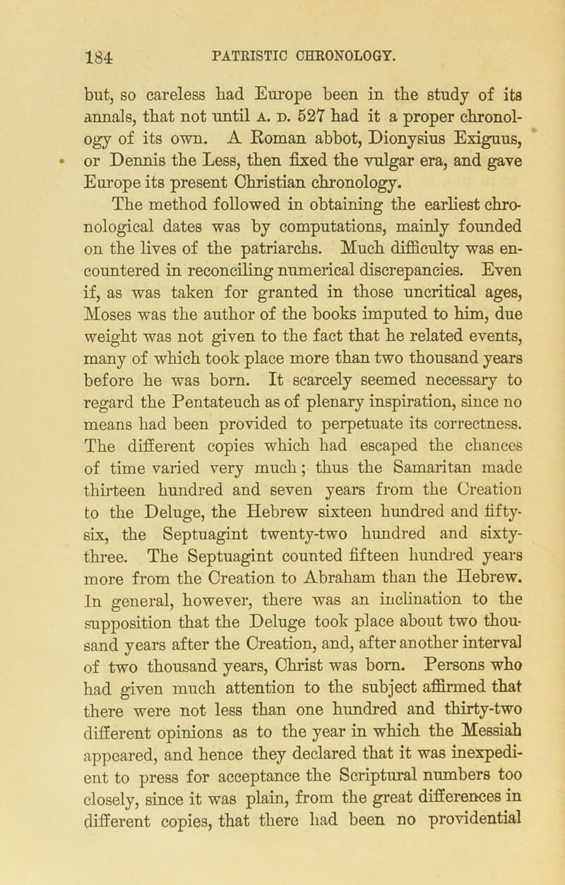 but, so careless bad Europe been in tbe study of its annals, that not until a. d. 527 bad it a proper chronol- ogy of its own. A Roman abbot, Dionysius Exiguus, or Dennis tbe Less, then fixed tbe vulgar era, and gave Europe its present Christian chronology. Tbe method followed in obtaining tbe earbest chro- nological dates was by computations, mainly founded on tbe fives of tbe patriarchs. Much difficulty was en- countered in reconciling numerical discrepancies. Even if, as was taken for granted in those uncritical ages, Moses was tbe author of tbe books imputed to him, due weight was not given to tbe fact that be related events, many of which took place more than two thousand years before be was born. It scarcely seemed necessary to regard tbe Pentateuch as of plenary inspiration, since no means bad been provided to perpetuate its correctness. Tbe different copies which bad escaped tbe chances of time varied very much; thus tbe Samaritan made thirteen hundred and seven years from tbe Creation to tbe Deluge, tbe Hebrew sixteen hundred and fifty- six, tbe Septuagint twenty-two hundred and sixty- three. Tbe Septuagint counted fifteen hundred years more from tbe Creation to Abraham than the Hebrew. In general, however, there was an inclination to tbe supposition that tbe Deluge took place about two thou- sand years after the Creation, and, after another interval of two thousand years, Christ was bom. Persons who had given much attention to the subject affirmed that there were not less than one hundred and thirty-two different opinions as to the year in which the Messiah appeared, and hence they declared that it was inexpedi- ent to press for acceptance the Scriptural numbers too closely, since it was plain, from the great differences in different copies, that there had been no providential