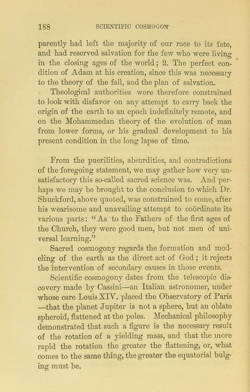 parently liacl left the majority of our race to its fate, and had reserved salvation for the few who were living in the closing ages of the world; 2. The perfect con- dition of Adam at his creation, since this was necessary to the theory of the fall, and the plan of salvation. Theological authorities were therefore constrained to look with disfavor on any attempt to carry back the origin of the earth to an epoch indefinitely remote, and on the Mohammedan theory of the evolution of man from lower forms, or his gradual development to his present condition in the long lapse of time. From the puerilities, absurdities, and contradictions of the foregoing statement, we may gather how very un- satisfactory this so-called sacred science was. And per- haps we may he brought to the conclusion to which Dr. Shuckford, above quoted, was constrained to come, after his wearisome and unavailing attempt to coordinate its various parts: “As to the Fathers of the first ages of the Church, they were good men, but not men of uni- versal learning.” Sacred cosmogony regards the formation and mod- eling of the earth as the direct act of God ; it rejects the intervention of secondary causes in those events. Scientific cosmogony dates from the telescopic dis- covery made by Cassini—an Italian astronomer, under whose care Louis XIV. placed the Observatory of Paris —that the planet Jupiter is not a sphere, but an oblate spheroid, flattened at the poles. Mechanical philosophy demonstrated that such a figure is the necessary result of the rotation of a yielding mass, and that the more rapid the rotation the greater the flattening, or, what comes to the same thing, the greater the equatorial bulg- ing must be.