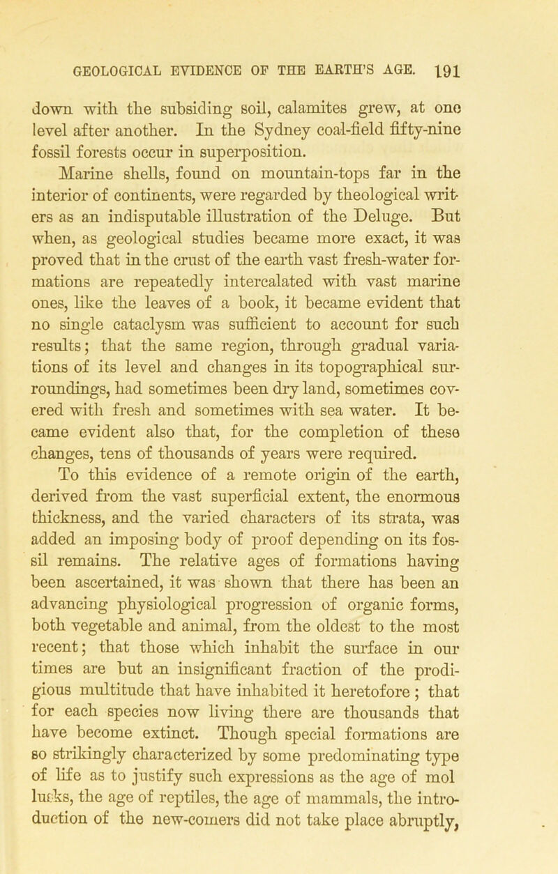 down with the subsiding soil, calamites grew, at one level after another. In the Sydney coal-field fifty-nine fossil forests occur in superposition. Marine shells, found on mountain-tops far in the interior of continents, were regarded by theological writ- ers as an indisputable illustration of the Deluge. But when, as geological studies became more exact, it was proved that in the crust of the earth vast fresh-water for- mations are repeatedly intercalated with vast marine ones, like the leaves of a book, it became evident that no single cataclysm was sufficient to account for such results; that the same region, through gradual varia- tions of its level and changes in its topographical sur- roundings, had sometimes been dry land, sometimes cov- ered with fresh and sometimes with sea water. It be- came evident also that, for the completion of these changes, tens of thousands of years were required. To this evidence of a remote origin of the earth, derived from the vast superficial extent, the enormous thickness, and the varied characters of its strata, was added an imposing body of proof depending on its fos- sil remains. The relative ages of formations having been ascertained, it was shown that there has been an advancing physiological progression of organic forms, both vegetable and animal, from the oldest to the most recent; that those which inhabit the surface in our times are but an insignificant fraction of the prodi- gious multitude that have inhabited it heretofore ; that for each species now living there are thousands that have become extinct. Though special formations are so strikingly characterized by some predominating type of life as to justify such expressions as the age of mol lurks, the age of reptiles, the age of mammals, the intro- duction of the new-comers did not take place abruptly,