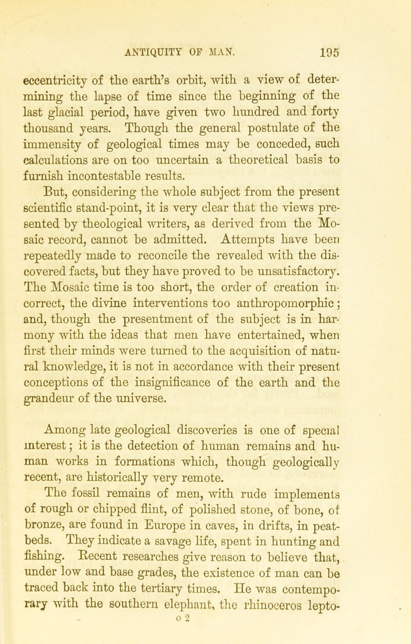 eccentricity of tlie earth’s orbit, with a view of deter- mining the lapse of time since the beginning of the last glacial period, have given two hundred and forty thousand years. Though the general postulate of the immensity of geological times may be conceded, such calculations are on too uncertain a theoretical basis to furnish incontestable results. But, considering the whole subject from the present scientific stand-point, it is very clear that the views pre- sented by theological writers, as derived from the Mo- saic record, cannot be admitted. Attempts have been repeatedly made to reconcile the revealed with the dis- covered facts, but they have proved to be unsatisfactory. The Mosaic time is too short, the order of creation in- correct, the divine interventions too anthropomorphic ; and, though the presentment of the subject is in har- mony with the ideas that men have entertained, when first their minds were turned to the acquisition of natu- ral knowledge, it is not in accordance with their present conceptions of the insignificance of the earth and the grandeur of the universe. Among late geological discoveries is one of special interest; it is the detection of human remains and hu- man works in formations which, though geologically recent, are historically very remote. The fossil remains of men, with rude implements of rough or chipped flint, of polished stone, of bone, of bronze, are found in Europe in caves, in drifts, in peat- beds. They indicate a savage life, spent in hunting and fishing. Becent researches give reason to believe that, under low and base grades, the existence of man can be traced back into the tertiary times. He was contempo- rary with the southern elephant, the rhinoceros lepto-