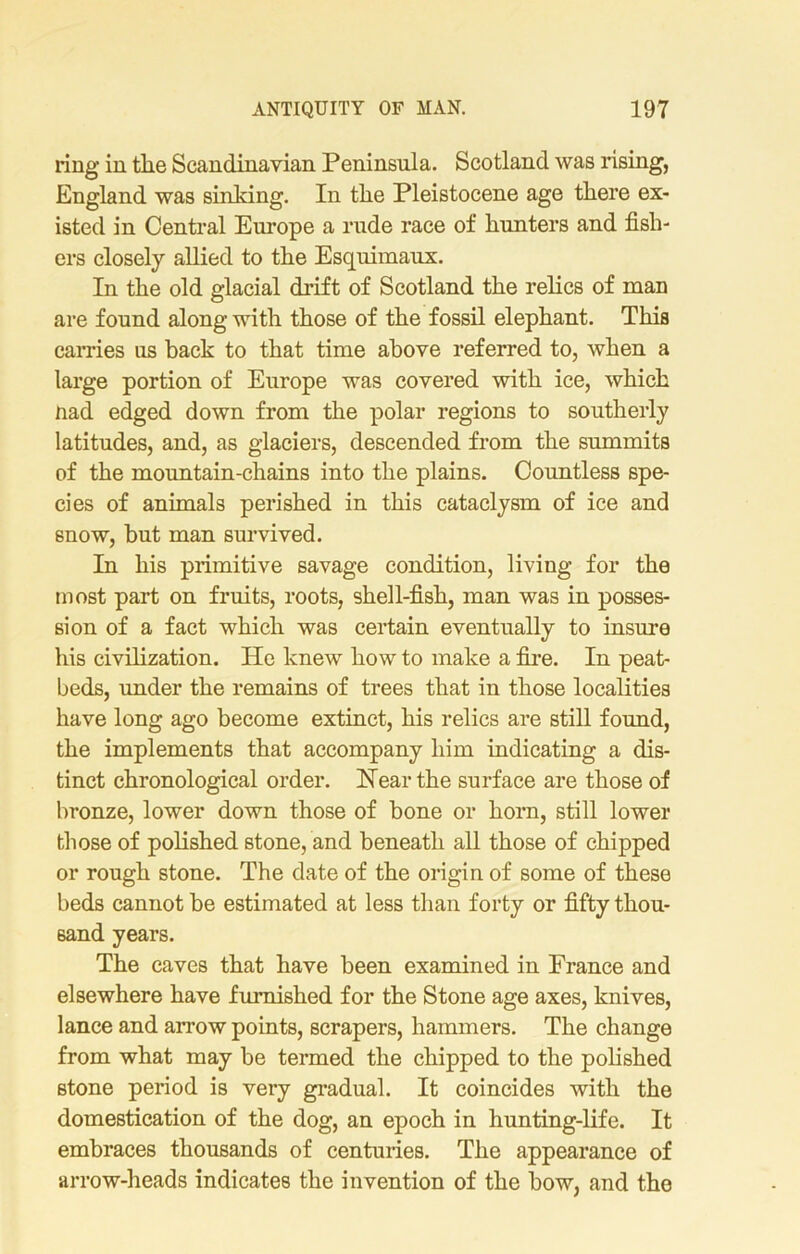 ring in tlie Scandinavian Peninsula. Scotland was rising, England was sinking. In tlie Pleistocene age tliere ex- isted in Central Europe a rude race of hunters and fish- ers closely allied to the Esquimaux. In the old glacial drift of Scotland the relics of man are found along with those of the fossil elephant. This carries us back to that time above referred to, when a large portion of Europe was covered with ice, which nad edged down from the polar regions to southerly latitudes, and, as glaciers, descended from the summits of the mountain-chains into the plains. Countless spe- cies of animals perished in this cataclysm of ice and snow, but man survived. In his primitive savage condition, living for the most part on fruits, roots, shell-fish, man was in posses- sion of a fact which was certain eventually to insure his civilization. He knew how to make a fire. In peat- beds, under the remains of trees that in those localities have long ago become extinct, his relics are still found, the implements that accompany him indicating a dis- tinct chronological order. Hear the surface are those of bronze, lower down those of bone or horn, still lower those of polished stone, and beneath all those of chipped or rough stone. The date of the origin of some of these beds cannot be estimated at less than forty or fifty thou- sand years. The caves that have been examined in France and elsewhere have furnished for the Stone age axes, knives, lance and arrow points, scrapers, hammers. The change from what may be termed the chipped to the polished stone period is very gradual. It coincides with the domestication of the dog, an epoch in hunting-life. It embraces thousands of centuries. The appearance of arrow-heads indicates the invention of the how, and the