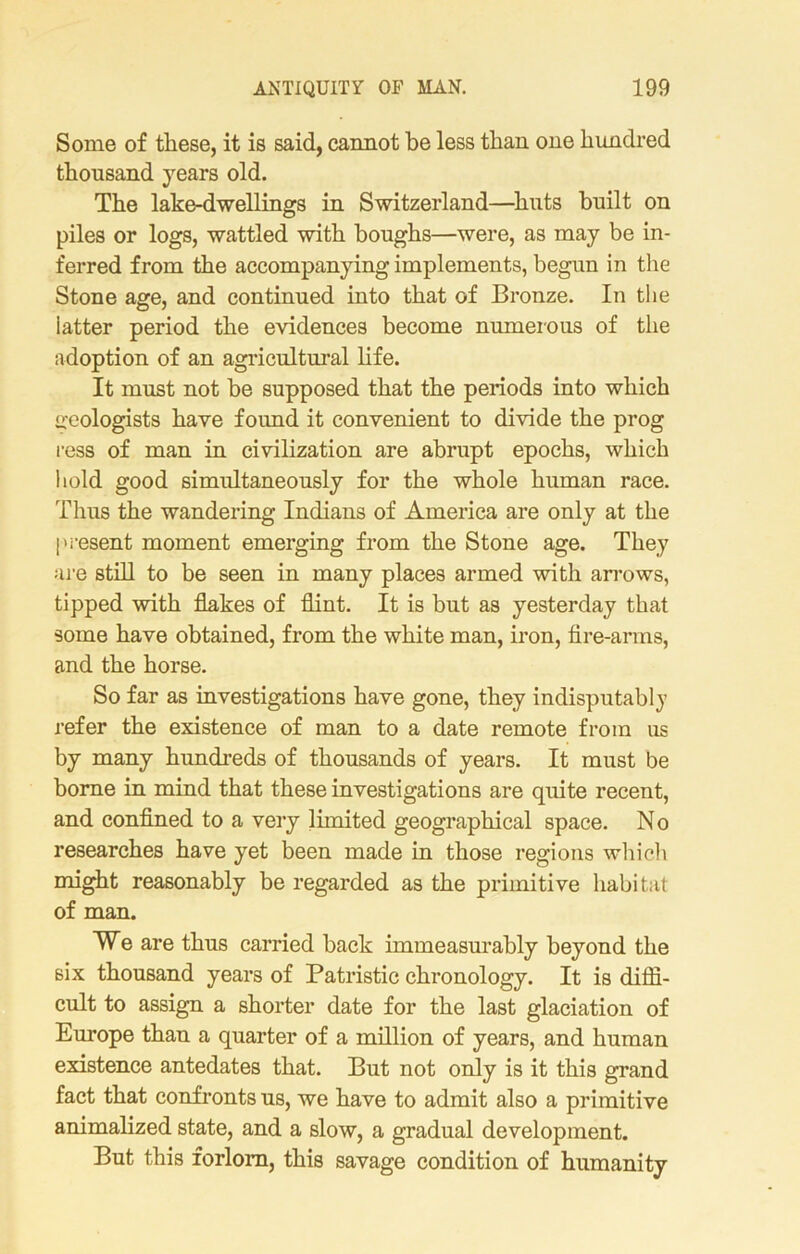 Some of these, it is said, cannot be less than one hundred thousand years old. The lake-dwellings in Switzerland—huts built on piles or logs, wattled with boughs—were, as may be in- ferred from the accompanying implements, begun in the Stone age, and continued into that of Bronze. In the latter period the evidences become numerous of the adoption of an agricultural life. It must not be supposed that the periods into which geologists have foimd it convenient to divide the prog ress of man in civilization are abrupt epochs, which hold good simultaneously for the whole human race. Thus the wandering Indians of America are only at the present moment emerging from the Stone age. They are still to be seen in many places armed with arrows, tipped with flakes of flint. It is but as yesterday that some have obtained, from the white man, iron, fire-arms, and the horse. So far as investigations have gone, they indisputably refer the existence of man to a date remote from us by many hundreds of thousands of years. It must be borne in mind that these investigations are quite recent, and confined to a very limited geographical space. No researches have yet been made in those regions which might reasonably be regarded as the primitive habitat of man. We are thus carried back immeasurably beyond the six thousand years of Patristic chronology. It is diffi- cult to assign a shorter date for the last glaciation of Europe than a quarter of a million of years, and human existence antedates that. But not only is it this grand fact that confronts us, we have to admit also a primitive animalized state, and a slow, a gradual development. But this forlorn, this savage condition of humanity