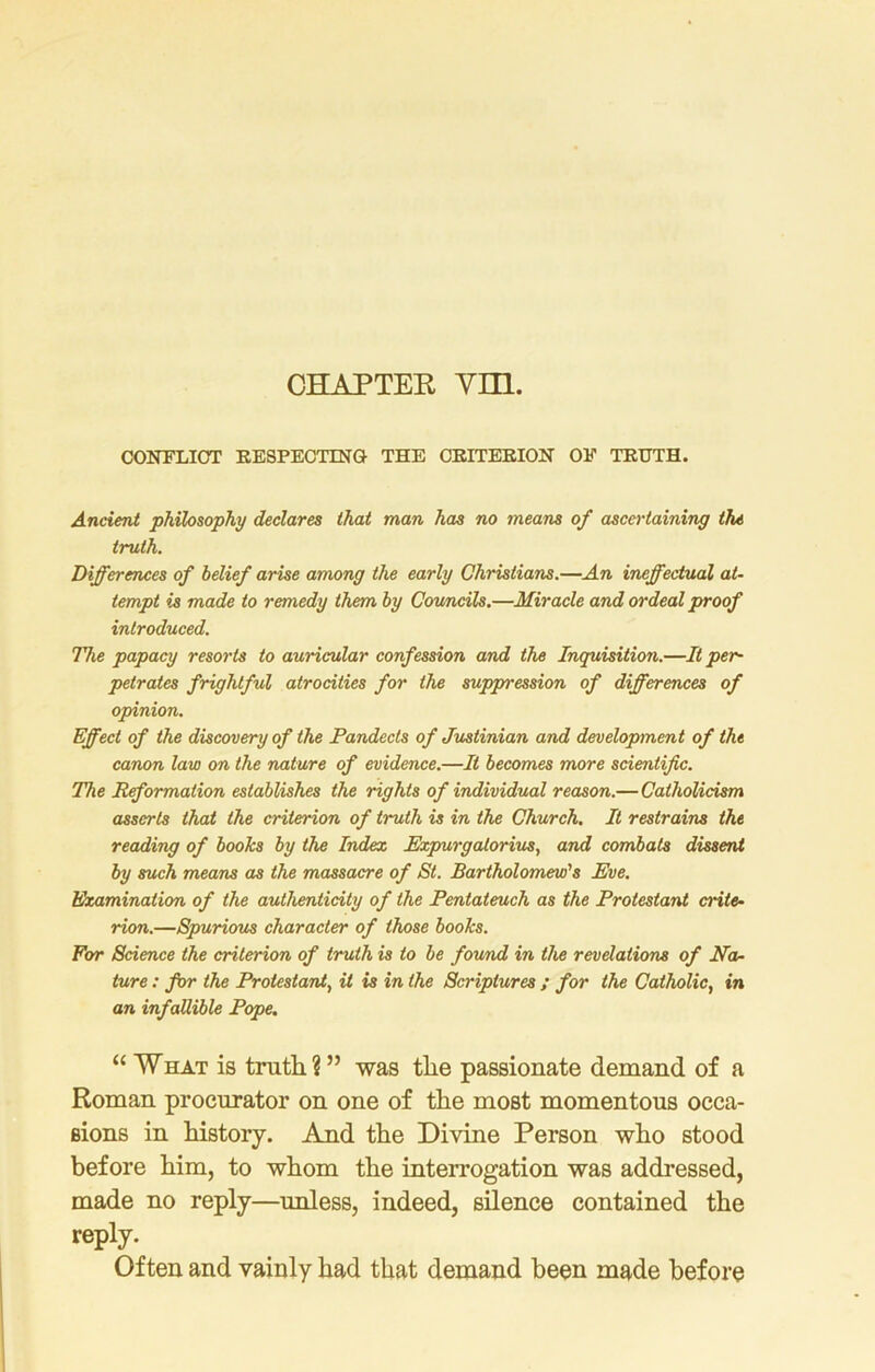 CHAPTER VIIl. CONFLICT RESPECTING THE CRITERION OF TRUTH. Ancient philosophy declares that man has no means of ascertaining the truth. Differences of belief arise among the early Christians.—An ineffectual at- tempt is made to remedy them by Councils.—Miracle and ordeal proof introduced. The papacy resorts to auricular confession and the Inquisition.—It per- petrates frightful atrocities for the suppression of differences of opinion. Effect of the discovery of the Pandects of Justinian and development of the canon law on the nature of evidence.—It becomes more scientific. The Reformation establishes the rights of individual reason.— Catholicism asserts that the criterion of truth is in the Church. It restrains the reading of books by the Index Expurgalorius, and combats dissent by such means as the massacre of St. Bartholomew's Eve. Examination of the authenticity of the Pentateuch as the Protestant crite- rion.—Spurious character of those books. For Science the criterion of truth is to be found in the revelations of Noc- ture : for the Protestant, it is in the Scriptures ; for the Catholic, in an infallible Pope. “ What is truth ? ” was the passionate demand of a Roman procurator on one of the most momentous occa- sions in history. And the Divine Person who stood before him, to whom the interrogation was addressed, made no reply—unless, indeed, silence contained the reply. Often and vainly had that demand been made before